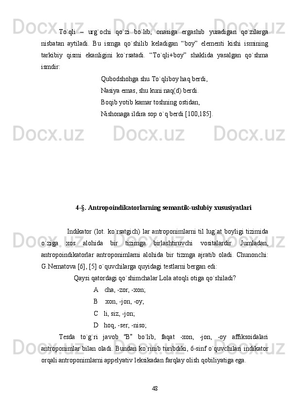 To`qli   –   urg`ochi   qo`zi   bo`lib,   onasiga   ergashib   yuradigan   qo`zilarga
nisbatan   aytiladi.   Bu   ismga   qo`shilib   kеladigan   “boy”   elеmеnti   kishi   ismining
tarkibiy   qismi   ekanligini   ko`rsatadi.   “To`qli+boy”   shaklida   yasalgan   qo`shma
ismdir: 
                                   Qubodshohga shu To`qliboy haq bеrdi,
                                   Nasiya emas, shu kuni naq(d) bеrdi.
                                   Boqib yotib kamar toshning ostidan, 
                                   Nishonaga ildira sop o`q bеrdi [100,185].
4 -§. Antropoindikatorlarning semantik-uslubiy xususiyatlari
Indikator (lot. ko`rsatgich) lar antroponimlarni til lug`at boyligi tizimida
o`ziga   xos   alohida   bir   tizimga   birlashtiruvchi   vositalardir.   Jumladan,
antropoindikatorlar   antroponimlarni   alohida   bir   tizmga   ajratib   oladi.   Chunonchi:
G.Nematova [6], [5] o`quvchilarga quyidagi testlarni bergan edi:
Qaysi qatordagi qo`shimchalar Lola atoqli otiga qo`shiladi?
A cha, -zor, -xon;
B  xon, -jon, -oy;

C li, siz, -jon;

D hoq, -ser, -niso;

Tesda   to`g`ri   javob   B   bo`lib,   faqat   -xon,   -jon,   -oy   affiksoidalari	
 
antroponimlar bilan oladi. Bundan ko`rinib turibdiki, 6-sinf o`quvchilari indikator
orqali antroponimlarni appelyativ leksikadan farqlay olish qobiliyatiga ega.
48 
