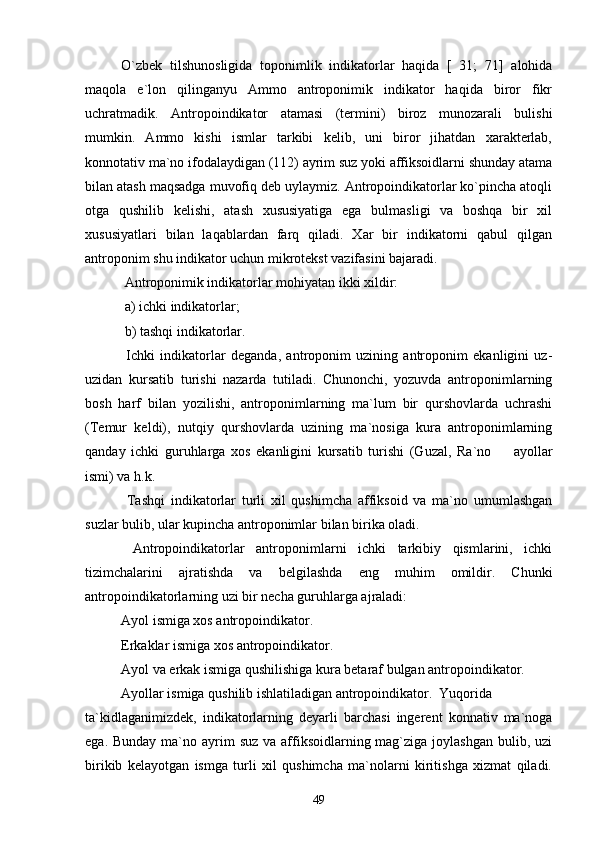 O`zbek   tilshunosligida   toponimlik   indikatorlar   haqida   [   31;   71]   alohida
maqola   e`lon   qilinganyu   Ammo   antroponimik   indikator   haqida   biror   fikr
uchratmadik.   Antropoindikator   atamasi   (termini)   biroz   munozarali   bulishi
mumkin.   Ammo   kishi   ismlar   tarkibi   kelib,   uni   biror   jihatdan   xarakterlab,
konnotativ ma`no ifodalaydigan (112) ayrim suz yoki affiksoidlarni shunday atama
bilan atash maqsadga muvofiq deb uylaymiz. Antropoindikatorlar ko`pincha atoqli
otga   qushilib   kelishi,   atash   xususiyatiga   ega   bulmasligi   va   boshqa   bir   xil
xususiyatlari   bilan   laqablardan   farq   qiladi.   Xar   bir   indikatorni   qabul   qilgan
antroponim shu indikator uchun mikrotekst vazifasini bajaradi.
 Antroponimik indikatorlar mohiyatan ikki xildir:
 a) ichki indikatorlar;
 b) tashqi indikatorlar.
  Ichki   indikatorlar   deganda,   antroponim   uzining   antroponim   ekanligini   uz-
uzidan   kursatib   turishi   nazarda   tutiladi.   Chunonchi,   yozuvda   antroponimlarning
bosh   harf   bilan   yozilishi,   antroponimlarning   ma`lum   bir   qurshovlarda   uchrashi
(Temur   keldi),   nutqiy   qurshovlarda   uzining   ma`nosiga   kura   antroponimlarning
qanday   ichki   guruhlarga   xos   ekanligini   kursatib   turishi   (Guzal,   Ra`no     ayollar
ismi) va h.k.
  Tashqi   indikatorlar   turli   xil   qushimcha   affiksoid   va   ma`no   umumlashgan
suzlar bulib, ular kupincha antroponimlar bilan birika oladi.
  Antropoindikatorlar   antroponimlarni   ichki   tarkibiy   qismlarini,   ichki
tizimchalarini   ajratishda   va   belgilashda   eng   muhim   omildir.   Chunki
antropoindikatorlarning uzi bir necha guruhlarga ajraladi:
Ayol ismiga xos antropoindikator.
Erkaklar ismiga xos antropoindikator.
Ayol va erkak ismiga qushilishiga kura betaraf bulgan antropoindikator.
Ayollar ismiga qushilib ishlatiladigan antropoindikator. Yuqorida
ta`kidlaganimizdek,   indikatorlarning   deyarli   barchasi   ingerent   konnativ   ma`noga
ega. Bunday  ma`no ayrim  suz  va affiksoidlarning mag`ziga joylashgan  bulib, uzi
birikib   kelayotgan   ismga   turli   xil   qushimcha   ma`nolarni   kiritishga   xizmat   qiladi.
49 