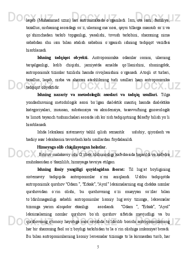 laqab   (Muhammad   uzun)   lari   antronimikada   o`rganiladi.   Ism,   ota   ismi,   familiya,
taxallus, nisbaning asosidagi so`z, ularning ma`nosi, qaysi tillarga mansub so`z va
qo`shimchadan   tarkib   topganligi,   yasalishi,   tovush   tarkibini,   shaxsning   nima
sababdan   shu   ism   bilan   atalish   sababini   o`rganish   ishning   t adqiqot   vazifasi
hisoblanadi.
Ishning   tadqiqot   obyekti.   Antroponimika   odamlar   ismini,   ularning
tarqalganligi,   kelib   chiqishi,   jamiyatda   amalda   qo`llanishini,   shuningdek,
antroponimik   tizimlar   tuzilishi   hamda   rivojlanishini   o`rganadi.   Atoqli   ot   turlari,
taxallus,   laqab,   nisba   va   shaxsni   atashlikning   turli   usullari   ham   antroponimika
tadqiqot obyektidir.
Ishning   nazariy   va   metodologik   asoslari   va   tadqiq   usullari.   Tilga
yondashuvning   metodologik   asosi   bo`lgan   dialektik   mantiq   hamda   dialektika
kategoriyalari,   xususan,   substansiya   va   aksidensiya,   tasavvufning   gnoseologik
ta`limoti tayanch tushunchalari asosida ish ko`rish tadqiqotning falsafiy bilish yo`li
hisoblanadi.
Ishda   leksikani   sistemaviy   tahlil   qilish   semantik     uslubiy,   qiyoslash   va
badiiy asar leksikasini tavsivlash kabi usullardan foydalanildi. 
Himoyaga olib chiqilayotgan holatlar. 
            Bitiruv malakaviy ishi O`zbek tilshunosligi kafedrasida bajarildi va kafedra
muhokasidan o`tkazililib, himoyaga tavsiya etilgan.  
Ishning   ilmiy   yangiligi   quyidagidan   iborat:   Til   lug`at   boyligining
sistemaviy   tadqiqida   antroponimlar   o`rni   aniqlandi.   Ushbu   tadqiqotda
antroponimik qurshov  Odam  ,  Erkak ,  Ayol  leksimalarning eng chekka nomlar	
     
qurshovidan   o`rin   olishi,   bu   qurshovning   o`zi   muayyan   so`zlar   bilan
to`ldirilmaganligi   sababli   antroponimlar   lisoniy   lug`aviy   tizimga,   leksemalar
tizimiga   yarim   aloqador   ekanligi       asoslandi.     Odam   ,   Erkak ,   Ayol	
     
leksimalarning   nomlar   qurshovi   bo`sh   qurshov   sifatida   mavjudligi   va   bu
qurshovning   ijtimoiy   hayotiga   mos   ravishda   to`ldirilib   borishi   antroponimlarning
har bir shaxsning faol so`z boyligi tarkibidan to`la o`rin olishiga imkoniyat beradi.
Bu  bilan  antroponimlarning  lisoniy   lersemalar   tizimiga   to`la  kirmasdan  turib,  har
5 
