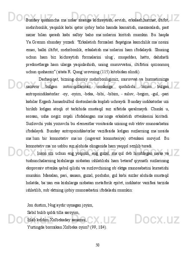 Bunday   qushimcha   ma`nolar   sirasiga   kichraytish,   sevish,   erkalash,hurmat,   iltifot,
mehribonlik,   yaqinlik   kabi   qator   ijobiy   baho   hamda   kamsitish,   masxaralash,   past
nazar   bilan   qarash   kabi   salbiy   baho   ma`nolarini   kiritish   mumkin.   Bu   haqda
Ya.Gremm   shunday   yozadi:   Erkalatish   formalari   faqatgina   kamchilik   ma`nosini
emas,   balki   iltifot,   mehribonlik,   erkalatish   ma`nolarini   ham   ifodalaydi.   Shuning
uchun   ham   biz   kichraytish   formalarini   ulug`,   muqaddas,   hatto,   dahshatli
predmetlarga   ham   ularga   yaqinlashish,   uning   muruvvatini,   iltifotini   qozonmoq
uchun qushamiz  (sitata R. Qung`urovning (115) kitobidan olindi).	

  Darhaqiqat,   bizning   doimiy   mehribonligimiz,   muruvvat   va   hurmatimizga
sazovor   bulgan   xotin-qizlarimiz   ismlariga   qushilishi   lozim   bulgan
antropoindikatorlar:   -oy,   -oyim,   -beka,   -bibi,   -bibim,   -   suluv,   -begim,   -gul,   -pari
kabilar Ergash Jumanbulbul dostonlarida kuplab uchraydi. Bunday indikatorlar uzi
birikib   kelgan   atoqli   ot   tarkibida   mustaqil   suz   sifatida   qaralmaydi.   Chunki   u,
asosan,   usha   negiz   orqali   ifodalangan   ma`noga   erkalatish   ottenkasini   kiritadi.
Suzlovchi yoki yozuvchi bu elementlar vositasida uzining sub`ektiv munosabatini
ifodalaydi.   Bunday   antropoindikatorlar   vazifasida   kelgan   suzlarning   ma`nosida
ma`lum   bir   konnotativ   ma`no   (ingerent   konnotasiya)   ottenkasi   movjud.   Bu
konnotativ ma`no ushbu suz alohida olinganida ham yaqqol sezilib turadi.
Inson   uzi   uchun   eng   yoqimli,   eng   guzal,   ma`qul   deb   hisoblagan   narsa   va
tushunchalarning   kishilarga   nisbatan   ishlatilishi   ham   betaraf   qiymatli   suzlarining
ekspressiv ottenka qabul qilishi va suzlovchining ob`ektga munosabatini kursatishi
mumkin.   Masalan,   pari,   sanam,   guzal,   poshsho,   gul   kabi   suzlar   alohida   mustaqil
holatda, ba`zan  esa  kishilarga  nisbatan  metaforik  epitet,  indikator   vazifasi  tarzida
ishlatilib, sub`ektning ijobiy munosabatini ifodalashi mumkin:
 
  Jon dustim, Nug`aydir uynagan joyim,
 Sabil bulib qoldi tilla saroyim,
 Izlab keldim Xolbekaday sanamni,
 Yurtingda bormikan Xolbeka oyim? (99, 184).
50 