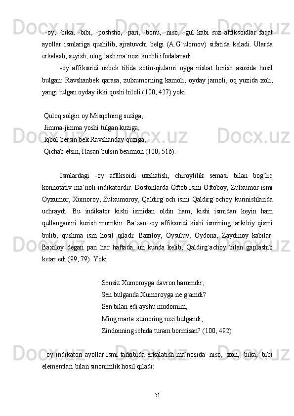   -oy,   -bika,   -bibi,   -poshsho,   -pari,   -bonu,   -niso,   -gul   kabi   suz   affiksoidlar   faqat
ayollar   ismlariga   qushilib,   ajratuvchi   belgi   (A.G`ulomov)   sifatida   keladi.   Ularda
erkalash, suyish, ulug`lash ma`nosi kuchli ifodalanadi.
-oy   affiksoidi   uzbek   tilida   xotin-qizlarni   oyga   nisbat   berish   asosida   hosil
bulgan:   Ravshanbek   qarasa,   zulxumorning   kamoli,   oyday   jamoli,   oq   yuzida   xoli,
yangi tulgan oyday ikki qoshi hiloli (100, 427) yoki
 
 Quloq solgin oy Misqolning suziga,
 Jimma-jimma yoshi tulgan kuziga,
 Iqbol bersin bek Ravshanday quziga,
 Qichab etsin, Hasan bulsin bearmon (100, 516).
Ismlardagi   -oy   affiksoidi   uxshatish,   chiroylilik   semasi   bilan   bog`liq
konnotativ ma`noli  indikatordir. Dostonlarda  Oftob ismi  Oftoboy, Zulxumor  ismi
Oyxumor, Xumoroy, Zulxumoroy, Qaldirg`och ismi  Qaldirg`ochoy kurinishlarida
uchraydi.   Bu   indikator   kishi   ismidan   oldin   ham,   kishi   ismidan   keyin   ham
qullanganini   kurish   mumkin.   Ba`zan   -oy   affiksoidi   kishi   ismining   tarkibiy   qismi
bulib,   qushma   ism   hosil   qiladi:   Baxiloy,   Oysuluv,   Oydona,   Zaydinoy   kabilar.
Baxiloy   degan   pari   har   haftada,   un   kunda   kelib,   Qaldirg`achoy   bilan   gaplashib
ketar edi (99, 79). Yoki
 Sensiz Xumoroyga davron haromdir,
  Sen bulganda Xumoroyga ne g`amdi?
 Sen bilan edi ayshu mudomim,
 Ming marta xumoring rozi bulgandi,
 Zindonning ichida turam bormisan? (100, 492).
  -oy indikatori ayollar ismi tarkibida erkalatish ma`nosida -niso, -xon, -bika, -bibi
elementlari bilan sinonimlik hosil qiladi: 
51 