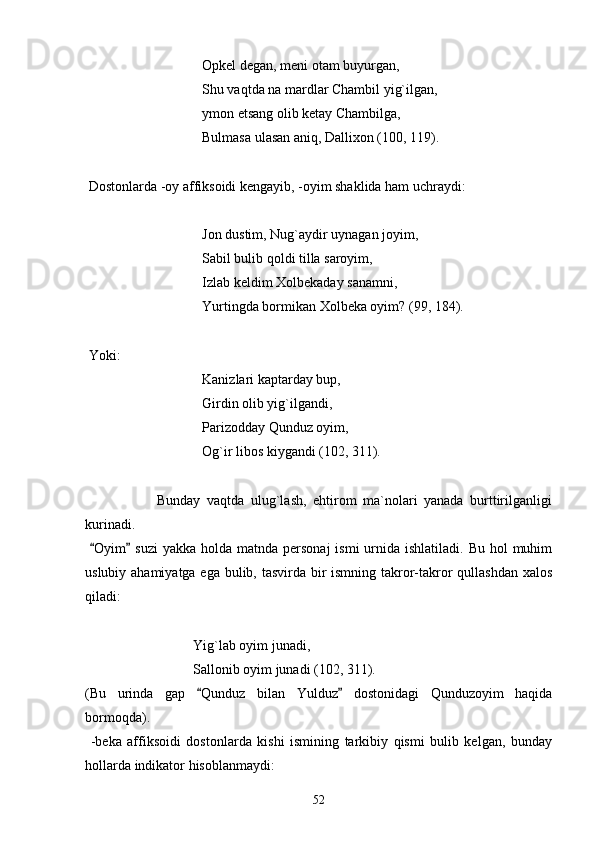 Opkel degan, meni otam buyurgan,
Shu vaqtda na mardlar Chambil yig`ilgan,
ymon etsang olib ketay Chambilga,
Bulmasa ulasan aniq, Dallixon (100, 119).
 
 Dostonlarda -oy affiksoidi kengayib, -oyim shaklida ham uchraydi:
Jon dustim, Nug`aydir uynagan joyim,
Sabil bulib qoldi tilla saroyim,
Izlab keldim Xolbekaday sanamni,
Yurtingda bormikan Xolbeka oyim? (99, 184).
 
 Yoki:
Kanizlari kaptarday bup,
Girdin olib yig`ilgandi,
Parizodday Qunduz oyim,
Og`ir libos kiygandi (102, 311).
                      Bunday   vaqtda   ulug`lash,   ehtirom   ma`nolari   yanada   burttirilganligi
kurinadi.
  Oyim  suzi  yakka holda matnda personaj  ismi  urnida ishlatiladi.  Bu hol  muhim 
uslubiy ahamiyatga ega bulib, tasvirda bir  ismning takror-takror qullashdan xalos
qiladi:
Yig`lab oyim junadi,
Sallonib oyim junadi (102, 311).
(Bu   urinda   gap   Qunduz   bilan   Yulduz   dostonidagi   Qunduzoyim   haqida	
 
bormoqda).
  -beka   affiksoidi   dostonlarda   kishi   ismining   tarkibiy   qismi   bulib   kelgan,   bunday
hollarda indikator hisoblanmaydi:
52 