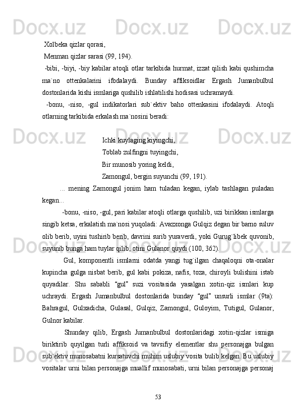  
 Xolbeka qizlar qorasi,
 Menman qizlar sarasi (99, 194).
  -bibi, -biyi, -biy kabilar atoqli otlar tarkibida hurmat, izzat qilish kabi qushimcha
ma`no   ottenkalarini   ifodalaydi.   Bunday   affiksoidlar   Ergash   Jumanbulbul
dostonlarida kishi ismlariga qushilib ishlatilishi hodisasi uchramaydi.
  -bonu,   -niso,   -gul   indikatorlari   sub`ektiv   baho   ottenkasini   ifodalaydi.   Atoqli
otlarning tarkibida erkalash ma`nosini beradi:
 Ichki kuylaging kiyingchi,
 Toblab zulfingni tuyingchi,
 Bir munosib yoring keldi,
 Zamongul, bergin suyunchi (99, 191).
...   mening   Zamongul   jonim   ham   tuladan   kegan,   iylab   tashlagan   puladan
kegan... 
 -bonu, -niso, -gul, pari kabilar atoqli otlarga qushilib, uzi birikkan ismlarga
singib ketsa, erkalatish ma`nosi yuqoladi: Avazxonga Gulqiz degan bir barno suluv
olib berib, uyini tushirib berib, davrini surib yuraverdi, yoki Gurug`libek quvonib,
suyunib bunga ham tuylar qilib, otini Gulanor quydi (100, 362).
  Gul,   komponentli   ismlarni   odatda   yangi   tug`ilgan   chaqaloqni   ota-onalar
kupincha   gulga   nisbat   berib,   gul   kabi   pokiza,   nafis,   toza,   chiroyli   bulishini   istab
quyadilar.   Shu   sababli   gul   suzi   vositasida   yasalgan   xotin-qiz   ismlari   kup 
uchraydi.   Ergash   Jumanbulbul   dostonlarida   bunday   gul   unsurli   ismlar   (9ta):	
 
Bahragul,   Gulxadicha,   Gulasal,   Gulqiz,   Zamongul,   Guloyim,   Tutigul,   Gulanor,
Gulnor kabilar.
  Shunday   qilib,   Ergash   Jumanbulbul   dostonlaridagi   xotin-qizlar   ismiga
biriktirib   quyilgan   turli   affiksoid   va   tavsifiy   elementlar   shu   personajga   bulgan
sub`ektiv munosabatni kursatuvchi muhim uslubiy vosita bulib kelgan. Bu uslubiy
vositalar urni bilan personajga muallif munosabati, urni bilan personajga personaj
53 