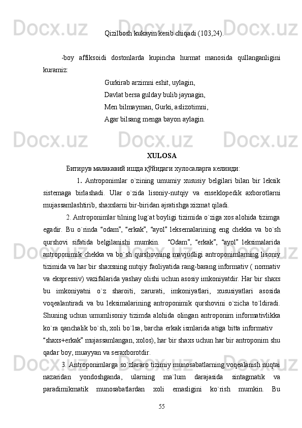  Qizilbosh kukayin kesib chiqadi (103,24).
-boy   affiksoidi   dostonlarda   kupincha   hurmat   manosida   qullanganligini
kuramiz:
  Gurkirab arzimni eshit, uylagin,
 Davlat bersa gulday bulib jaynagin,
 Men bilmayman, Gurki, aslizotimni,
 Agar bilsang menga bayon aylagin. 
XULOSA
              Битирув малакавий ишда  қўйидаги хулосаларга келинди:
                      1 .   Antroponimlar   o`zining   umumiy   xususiy   belgilari   bilan   bir   leksik
sistemaga   birlashadi.   Ular   o`zida   lisoniy-nutqiy   va   enseklopedik   axborotlarni
mujassamlashtirib, shaxslarni bir-biridan ajratishga xizmat qiladi.
            2. Antroponimlar tilning lug`at boyligi tizimida o`ziga xos alohida tizimga
egadir.   Bu   o`rin da   odam ,   erkak ,   ayol   leks      e malarining   eng   chekka   va   bo`sh
qurshovi   sifatida   belgilanishi   mumkin.     Odam ,   erkak ,   ayol   leksimalarida	
     
antroponimik   chekka   va  bo`sh   qurshovning  mavjudligi   antroponimlarning  lisoniy
tizimida va har bir shaxsning nutqiy faoliyatida rang-barang informativ ( normativ
va ekspressiv) vazifalarida yashay olishi uchun asosiy imkoniyatdir. Har bir shaxs
bu   imkoniyatni   o`z   sharoiti,   zarurati,   imkoniyatlari,   xususiyatlari   asosida
voqealantiradi   va   bu   leksimalarining   antroponimik   qurshovini   o`zicha   to`ldiradi.
Shuning   uchun   umumlisoniy   tizimda   alohida   olingan   antroponim   informativlikka
ko`ra qanchalik bo`sh, xoli bo`lsa, barcha erkak ismlarida atiga bitta informativ 	

shaxs+erkak  mujassamlangan, xolos), har bir shaxs uchun har bir antroponim shu	
 
qadar boy, muayyan va seraxborotdir.
               3. Antroponimlarga so`zlararo tizimiy munosabatlarning voqealanish nuqtai
nazaridan   yondoshganda,   ularning   ma`lum   darajasida   sintagmatik   va
paradimikmatik   munosabatlardan   xoli   emasligini   ko`rish   mumkin.   Bu
55 