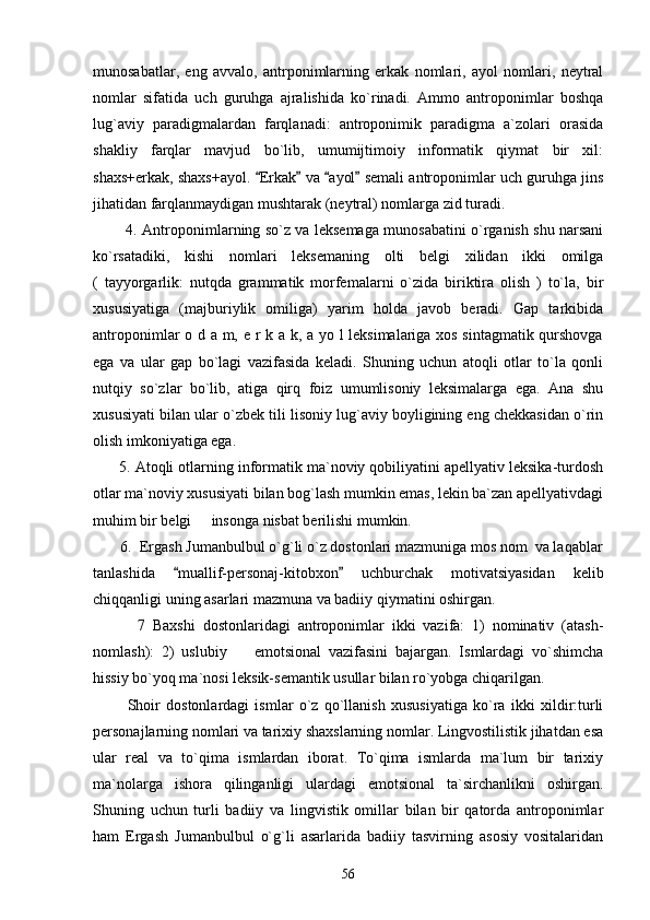 munosabatlar,   eng   avvalo,   antrponimlarning   erkak   nomlari,   ayol   nomlari,   neytral
nomlar   sifatida   uch   guruhga   ajralishida   ko`rinadi.   Ammo   antroponimlar   boshqa
lug`aviy   paradigmalardan   farqlanadi:   antroponimik   paradigma   a`zolari   orasida
shakliy   farqlar   mavjud   bo`lib,   umumijtimoiy   informatik   qiymat   bir   xil:
shaxs+erkak, shaxs+ayol.  Erkak  va  ayol  semali antroponimlar uch guruhga jins   
jihatidan farqlanmaydigan mushtarak (neytral) nomlarga zid turadi.
             4. Antroponimlarning so`z va leksemaga munosabatini o`rganish shu narsani
ko`rsatadiki,   kishi   nomlari   leksemaning   olti   belgi   xilidan   ikki   omilga
(   tayyorgarlik:   nutqda   grammatik   morfemalarni   o`zida   biriktira   olish   )   to`la,   bir
xususiyatiga   (majburiylik   omiliga)   yarim   holda   javob   beradi.   Gap   tarkibida
antroponimlar o d a m, e r k a k, a yo l leksimalariga xos sintagmatik qurshovga
ega   va   ular   gap   bo`lagi   vazifasida   keladi.   Shuning   uchun   atoqli   otlar   to`la   qonli
nutqiy   so`zlar   bo`lib,   atiga   qirq   foiz   umumlisoniy   leksimalarga   ega.   Ana   shu
xususiyati bilan ular o`zbek tili lisoniy lug`aviy boyligining eng chekkasidan o`rin
olish imkoniyatiga ega.
      5. Atoqli otlarning informatik ma`noviy qobiliyatini apellyativ leksika-turdosh
otlar ma`noviy xususiyati bilan bog`lash mumkin emas, lekin ba`zan apellyativdagi
muhim bir belgi   insonga nisbat berilishi mumkin.	

       6.  Ergash Jumanbulbul o`g`li o`z dostonlari mazmuniga mos nom  va laqablar
tanlashida   muallif-personaj-kitobxon   uchburchak   motivatsiyasidan   kelib	
 
chiqqanligi uning asarlari mazmuna va badiiy qiymatini oshirgan.
            7   Baxshi   dostonlaridagi   antroponimlar   ikki   vazifa:   1)   nominativ   (atash-
nomlash):   2)   uslubiy     emotsional   vazifasini   bajargan.   Ismlardagi   vo`shimcha	

hissiy bo`yoq ma`nosi leksik-semantik usullar bilan ro`yobga chiqarilgan.
            Shoir   dostonlardagi   ismlar   o`z   qo`llanish   xususiyatiga   ko`ra   ikki   xildir:turli
personajlarning nomlari va tarixiy shaxslarning nomlar. Lingvostilistik jihatdan esa
ular   real   va   to`qima   ismlardan   iborat.   To`qima   ismlarda   ma`lum   bir   tarixiy
ma`nolarga   ishora   qilinganligi   ulardagi   emotsional   ta`sirchanlikni   oshirgan.
Shuning   uchun   turli   badiiy   va   lingvistik   omillar   bilan   bir   qatorda   antroponimlar
ham   Ergash   Jumanbulbul   o`g`li   asarlarida   badiiy   tasvirning   asosiy   vositalaridan
56 