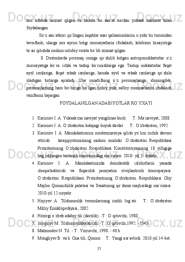 biri   sifatida   xizmat   qilgan   va   baxshi   bu   san`at   turidan   yuksak   mahorat   bilan
foydalangan.
           So`z san`atkori qo`llagan laqablar asar qahramonlarini u yoki bu tomondan
tavsiflash,   ularga   xos   ayrim   belgi   xususiyatlarni   ifodalash,   kitobxon   hissiyotiga
ta`sir qilishda muhim uslubiy vosita bo`lib xizmat qilgan.
              8.   Dostonlarda   personaj   ismiga   qo`shilib   kelgan   antropoindikatorlar   o`z
xususiyatiga   ko`ra:   ichki   va   tashqi   ko`rinishlarga   ega.   Tashqi   indikatorlar   faqat
ayol   ismlariga,   faqat   erkak   ismlariga,   hamda   ayol   va   erkak   ismlariga   qo`shila
oladigan   turlarga   ajraladi.   Ular   muallifning   o`z   personajlariga,   shuningdek,
personajlarning   ham   bir-biriga   bo`lgan   ijobiy   yoki   salbiy   munosabatini   ifodalash
vazifasini bajargan.      
FOYDALANILGAN ADABIYOTLAR RO`YXATI
1. Karimov I. A. Yuksak ma`naviyat yengilmas kuch.   T.: Ma`naviyat, 2008.
2. Karimov I. A. O`zbekiston kelajagi buyuk davlat.   T.: O`zbekiston, 1992.

3. Karimov   I.   A.   Mamlakatimizni   modernizatsiya   qilish   yo`lini   izchik   davom
ettirish     taraqqiyotimizning   muhim   omilidir.   O`zbekiston   Respublikasi	

Prezidentining   O`zbekiston   Respublikasi   Konstitutsiyasining   18   yilligiga
bag`ishlangan tantanali marosimidagi ma`ruzasi. 2010- yil 7- dekabr.
4. Karimov   I.   A.   Mamlakatimizda   demokratik   islohotlarni   yanada
chuqurlashtirish   va   fuqarolik   jamiyatini   rivojlantirish   konsepsiyasi.
O`zbekiston   Respublikasi   Prezidentining   O`zbekiston   Respublikasi   Oliy
Majlisi   Qonunchilik   palatasi   va   Senatining   qo`shma   majlisidagi   ma`ruzasi.
2010-yil 12-noyabr.
5. Hojiyev   A.   Tilshunoslik   terminlarining   izohli   lug`ati.   T.:   O`zbekiston	

Milliy Ensiklopediyasi, 2002. 
6. Hozirgi o`zbek adabiy tili (darslik). -T.: O`qituvchi, 1980. 
7. Irisqulov M. Tilshunoslikka kirish. -T.: O`qituvchi,1992. -354 b.
8. Mahmudov N. Til. - T.: Yozuvchi, 1998. - 40 b.  
9. Mengliyev B. va b. Ona tili, Qomus.  T.: Yangi asr avlodi. 2010-yil.14-bet.	

57 