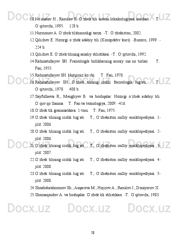 10. Ne`matov H., Rasulov  R. O`zbek tili  sistem  leksikologiyasi  asoslari.   T.:
O`qituvchi, 1995.   128 b.	

11. Nurmonov A. O`zbek tilshunosligi tarixi. -T.: O`zbekiston, 2002. 
12. Qilichev  E.  Hozirgi  o`zbek  adabiy  tili   (Konspektiv  kurs).  -Buxoro,  1999.  -
224 b.
13. Qilichev E. O`zbek tilining amaliy stilistikasi. -T.: O`qituvchi, 1992. 
14. Rahmatullayev   SH.   Frazeologik   birliklarning   asosiy   ma`no   turlari.     T.:	

Fan, 1955. 
15. Rahmatullayev SH. Nutqimiz ko`rki.   T.: Fan, 1970. 	

16. Rahmatullayev   SH.   O`zbek   tilining   izohli   frazeologik   lug`ati.     T.:	

O`qituvchi, 1978.   408 b.	

17. Sayfullaeva   R.,   Mengliyev   B.   va   boshqalar.   Hozirgi   o`zbek   adabiy   tili.
O`quv qo`llanma.  T.: Fan va texnologiya, 2009. -416.

18. O`zbek tili grammatikasi. 1-tom.  T.: Fan, 1975. 	

19. O`zbek   tilining   izohli   lug`ati.   T.,   O`zbekiston   milliy   ensiklopediyasi.   1-	

jild.  2006.
20. O`zbek   tilining   izohli   lug`ati.   T.,   O`zbekiston   milliy   ensiklopediyasi.  
 2-
jild. 2006.
21. O`zbek   tilining   izohli   lug`ati.   T.,   O`zbekiston   milliy   ensiklopediyasi.  
 3-
jild. 2007.
22. O`zbek   tilining   izohli   lug`ati.   T.,   O`zbekiston   milliy   ensiklopediyasi.  
 4-
jild. 2008.
23. O`zbek   tilining   izohli   lug`ati.   T.,   O`zbekiston   milliy   ensiklopediyasi.  
 5-
jild. 2008.
24. Shoabdurahmonov Sh., Asqarova M., Hojiyev A., Rasulov I., Doniyorov X.
25. Shomaqsudov A. va boshqalar. O`zbek tili stilistikasi. -T.: O`qituvchi, 1983.
58 