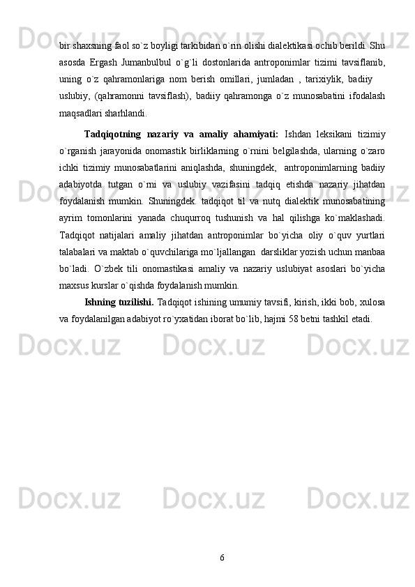 bir shaxsning faol so`z boyligi tarkibidan o`rin olishi dialektikasi ochib berildi. Shu
asosda   Ergash   Jumanbulbul   o`g`li   dostonlarida   antroponimlar   tizimi   tavsiflanib,
uning   o`z   qahramonlariga   nom   berish   omillari,   jumladan   ,   tarixiylik,   badiiy  
uslubiy,   (qahramonni   tavsiflash),   badiiy   qahramonga   o`z   munosabatini   ifodalash
maqsadlari sharhlandi.  
Tadqiqotning   nazariy   va   amaliy   ahamiyati:   Ishdan   leksikani   tizimiy
o`rganish   jarayonida   onomastik   birliklarning   o`rnini   belgilashda,   ularning   o`zaro
ichki   tizimiy   munosabatlarini   aniqlashda,   shuningdek,     antroponimlarning   badiiy
adabiyotda   tutgan   o`rni   va   uslubiy   vazifasini   tadqiq   etishda   nazariy   jihatdan
foydalanish   mumkin.   Shuningdek.   tadqiqot   til   va   nutq   dialektik   munosabatining
ayrim   tomonlarini   yanada   chuqurroq   tushunish   va   hal   qilishga   ko`maklashadi.
Tadqiqot   natijalari   amaliy   jihatdan   antroponimlar   bo`yicha   oliy   o`quv   yurtlari
talabalari va maktab o`quvchilariga mo`ljallangan  darsliklar yozish uchun manbaa
bo`ladi.   O`zbek   tili   onomastikasi   amaliy   va   nazariy   uslubiyat   asoslari   bo`yicha
maxsus kurslar o`qishda foydalanish mumkin.
Ishning tuzilishi.  Tadqiqot ishining umumiy tavsifi, kirish, ikki bob, xulosa
va foydalanilgan adabiyot ro`yxatidan iborat bo`lib, hajmi 58 betni tashkil etadi.
         
6 