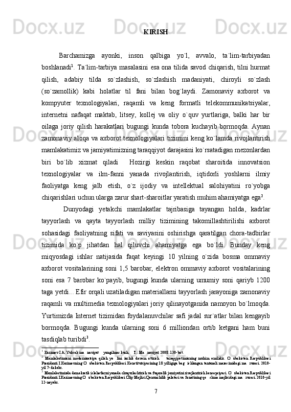KIRISH
Barchamizga   ayonki,   inson   qalbiga   yo`l,   avvalo,   ta`lim-tarbiyadan
boshlanadi 1
. Ta`lim-tarbiya masalasini  esa ona tilida savod chiqarish, tilni hurmat
qilish,   adabiy   tilda   so`zlashish,   so`zlashish   madaniyati,   chiroyli   so`zlash
(so`zamollik)   kabi   holatlar   til   fani   bilan   bog`laydi.   Zamonaviy   axborot   va
kompyuter   texnologiyalari,   raqamli   va   keng   formatli   telekommunikatsiyalar,
internetni   nafaqat   maktab,   litsey,   kollej   va   oliy   o`quv   yurtlariga,   balki   har   bir
oilaga   joriy   qilish   harakatlari   bugungi   kunda   tobora   kuchayib   bormoqda.   Aynan
zamonaviy aloqa va  axborot  texnologiyalari  tizimini  keng ko`lamda rivojlantirish
mamlakatimiz va jamiyatimizning taraqqiyot darajasini ko`rsatadigan mezonlardan
biri   bo`lib   xizmat   qiladi   Hozirgi   keskin   raqobat   sharoitida   innovatsion
texnologiyalar   va   ilm-fanni   yanada   rivojlantirish,   iqtidorli   yoshlarni   ilmiy
faoliyatga   keng   jalb   etish,   o`z   ijodiy   va   intellektual   salohiyatini   ro`yobga
chiqarishlari uchun ularga zarur shart-sharoitlar yaratish muhim ahamiyatga ega 2
.
Dunyodagi   yetakchi   mamlakatlar   tajribasiga   tayangan   holda,   kadrlar
tayyorlash   va   qayta   tayyorlash   milliy   tizimining   takomillashtirilishi   axborot
sohasidagi   faoliyatning   sifati   va   saviyasini   oshirishga   qaratilgan   chora-tadbirlar
tizimida   ko`p   jihatdan   hal   qiluvchi   ahamiyatga   ega   bo`ldi.   Bunday   keng
miqyosdagi   ishlar   natijasida   faqat   keyingi   10   yilning   o`zida   bosma   ommaviy
axborot   vositalarining   soni   1,5   barobar,   elektron   ommaviy   axborot   vositalarining
soni   esa   7   barobar   ko`payib,   bugungi   kunda   ularning   umumiy   soni   qariyb   1200
taga yetdi... Efir orqali uzatiladigan materiallarni tayyorlash jarayoniga zamonaviy
raqamli va multimedia texnologiyalari joriy qilinayotganida namoyon bo`lmoqda.
Yurtimizda Internet  tizimidan foydalanuvchilar  safi  jadal  sur`atlar  bilan kengayib
bormoqda.   Bugungi   kunda   ularning   soni   6   milliondan   ortib   ketgani   ham   buni
tasdiqlab turibdi 3
.
1
  Karimov I.A. Yuksak ma naviyat   yengilmas kuch.  T.: Ma naviyat, 2008. 130-bet.	
   
2
  Mamlakatimizni   modernizatsiya   qilish   yo lini   izchik   davom   ettirish     taraqqiyotimizning   muhim   omilidir.  	
  O zbekiston   Respublikasi	
Prezidenti I.Karimovning  O zbekiston  Respublikasi Konstitutsiyasining  18 yilligiga  bag ishlangan tantanali marosimidagi ma ruzasi. 2010-	  
yil 7- dekabr.
3
  Mamlakatimizda demokratik islohotlarni yanada chuqurlashtirish va fuqarolik jamiyatini rivojlantirish konsepsiyasi.  O zbekiston Respublikasi	

Prezidenti I.Karimovning O zbekiston Respublikasi Oliy Majlisi Qonunchilik palatasi va Senatining qo shma majlisidagi ma ruzasi. 2010-yil	  
12-noyabr.
7 