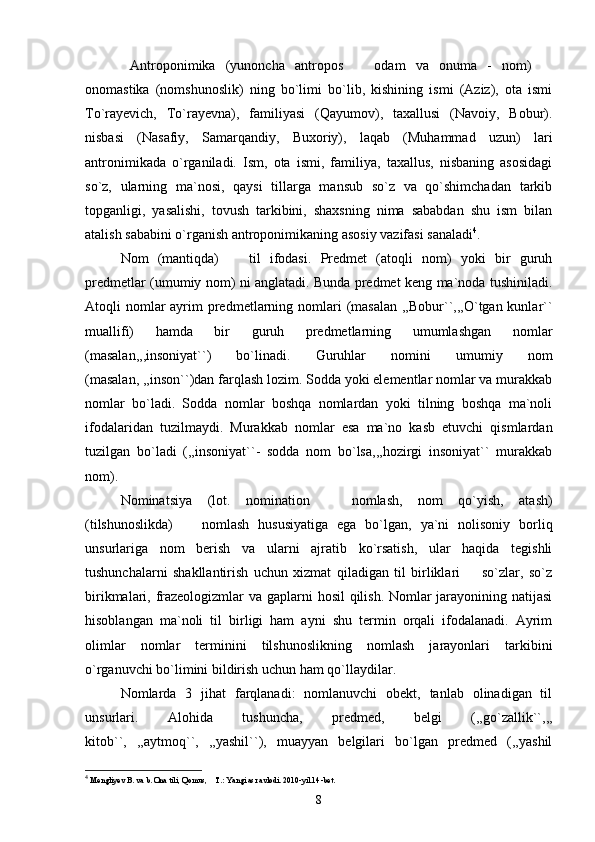 Antroponimika   (yunoncha   antropos     odam   va   onuma   -   nom)   
onomastika   (nomshunoslik)   ning   bo`limi   bo`lib,   kishining   ismi   (Aziz),   ota   ismi
To`rayevich,   To`rayevna),   familiyasi   (Qayumov),   taxallusi   (Navoiy,   Bobur).
nisbasi   (Nasafiy,   Samarqandiy,   Buxoriy),   laqab   (Muhammad   uzun)   lari
antronimikada   o`rganiladi.   Ism,   ota   ismi,   familiya,   taxallus,   nisbaning   asosidagi
so`z,   ularning   ma`nosi,   qaysi   tillarga   mansub   so`z   va   qo`shimchadan   tarkib
topganligi,   yasalishi,   tovush   tarkibini,   shaxsning   nima   sababdan   shu   ism   bilan
atalish sababini o`rganish antroponimikaning asosiy vazifasi sanaladi 4
.
Nom   (mantiqda)     til   ifodasi.   Predmet   (atoqli   nom)   yoki   bir   guruh	

predmetlar (umumiy nom) ni anglatadi. Bunda predmet keng ma`noda tushiniladi.
Atoqli  nomlar  ayrim  predmetlarning nomlari  (masalan  ,,Bobur``,,,O`tgan kunlar``
muallifi)   hamda   bir   guruh   predmetlarning   umumlashgan   nomlar
(masalan,,,insoniyat``)   bo`linadi.   Guruhlar   nomini   umumiy   nom
(masalan, ,,inson``)dan farqlash lozim. Sodda yoki elementlar nomlar va murakkab
nomlar   bo`ladi.   Sodda   nomlar   boshqa   nomlardan   yoki   tilning   boshqa   ma`noli
ifodalaridan   tuzilmaydi.   Murakkab   nomlar   esa   ma`no   kasb   etuvchi   qismlardan
tuzilgan   bo`ladi   (,,insoniyat``-   sodda   nom   bo`lsa,,,hozirgi   insoniyat``   murakkab
nom).
Nominatsiya   (lot.   nomination     nomlash,   nom   qo`yish,   atash)	

(tilshunoslikda)     nomlash   hususiyatiga   ega   bo`lgan,   ya`ni   nolisoniy   borliq	

unsurlariga   nom   berish   va   ularni   ajratib   ko`rsatish,   ular   haqida   tegishli
tushunchalarni   shakllantirish   uchun   xizmat   qiladigan   til   birliklari     so`zlar,   so`z	

birikmalari, frazeologizmlar  va gaplarni  hosil  qilish. Nomlar  jarayonining natijasi
hisoblangan   ma`noli   til   birligi   ham   ayni   shu   termin   orqali   ifodalanadi.   Ayrim
olimlar   nomlar   terminini   tilshunoslikning   nomlash   jarayonlari   tarkibini
o`rganuvchi bo`limini bildirish uchun ham qo`llaydilar.
Nomlarda   3   jihat   farqlanadi:   nomlanuvchi   obekt,   tanlab   olinadigan   til
unsurlari.   Alohida   tushuncha,   predmed,   belgi   (,,go`zallik``,,,
kitob``,   ,,aytmoq``,   ,,yashil``),   muayyan   belgilari   bo`lgan   predmed   (,,yashil
4
 Mengliyev B. va b. Ona tili, Qomus,  T.: Yangi asr avlodi. 2010	
 - yil.14 - bet.
8 