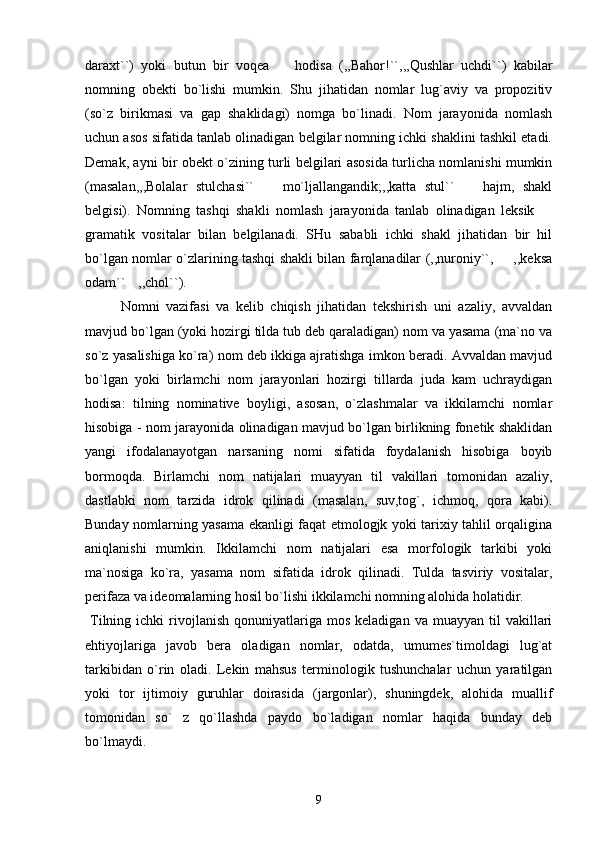 daraxt``)   yoki   butun   bir   voqea     hodisa   (,,Bahor!``,,,Qushlar   uchdi``)   kabilar
nomning   obekti   bo`lishi   mumkin.   Shu   jihatidan   nomlar   lug`aviy   va   propozitiv
(so`z   birikmasi   va   gap   shaklidagi)   nomga   bo`linadi.   Nom   jarayonida   nomlash
uchun asos sifatida tanlab olinadigan belgilar nomning ichki shaklini tashkil etadi.
Demak, ayni bir obekt o`zining turli belgilari asosida turlicha nomlanishi mumkin
(masalan,,,Bolalar   stulchasi``     mo`ljallangandik;,,katta   stul``     hajm,   shakl	
 
belgisi).   Nomning   tashqi   shakli   nomlash   jarayonida   tanlab   olinadigan   leksik  	

gramatik   vositalar   bilan   belgilanadi.   SHu   sababli   ichki   shakl   jihatidan   bir   hil
bo`lgan nomlar o`zlarining tashqi shakli bilan farqlanadilar (,,nuroniy``,   ,,keksa	

odam``  	
 ,,chol``).
Nomni   vazifasi   va   kelib   chiqish   jihatidan   tekshirish   uni   azaliy,   avvaldan
mavjud bo`lgan (yoki hozirgi tilda tub deb qaraladigan) nom va yasama (ma`no va
so`z yasalishiga ko`ra) nom deb ikkiga ajratishga imkon beradi. Avvaldan mavjud
bo`lgan   yoki   birlamchi   nom   jarayonlari   hozirgi   tillarda   juda   kam   uchraydigan
hodisa:   tilning   nominative   boyligi,   asosan,   o`zlashmalar   va   ikkilamchi   nomlar
hisobiga - nom jarayonida olinadigan mavjud bo`lgan birlikning fonetik shaklidan
yangi   ifodalanayotgan   narsaning   nomi   sifatida   foydalanish   hisobiga   boyib
bormoqda.   Birlamchi   nom   natijalari   muayyan   til   vakillari   tomonidan   azaliy,
dastlabki   nom   tarzida   idrok   qilinadi   (masalan,   suv,tog`,   ichmoq,   qora   kabi).
Bunday nomlarning yasama ekanligi faqat etmologjk yoki tarixiy tahlil orqaligina
aniqlanishi   mumkin.   Ikkilamchi   nom   natijalari   esa   morfologik   tarkibi   yoki
ma`nosiga   ko`ra,   yasama   nom   sifatida   idrok   qilinadi.   Tulda   tasviriy   vositalar,
perifaza va ideomalarning hosil bo`lishi ikkilamchi nomning alohida holatidir.
  Tilning  ichki  rivojlanish   qonuniyatlariga  mos  keladigan  va   muayyan  til   vakillari
ehtiyojlariga   javob   bera   oladigan   nomlar,   odatda,   umumes`timoldagi   lug`at
tarkibidan   o`rin   oladi.   Lekin   mahsus   terminologik   tushunchalar   uchun   yaratilgan
yoki   tor   ijtimoiy   guruhlar   doirasida   (jargonlar),   shuningdek,   alohida   muallif
tomonidan   so`   z   qo`llashda   paydo   bo`ladigan   nomlar   haqida   bunday   deb
bo`lmaydi.  
9 