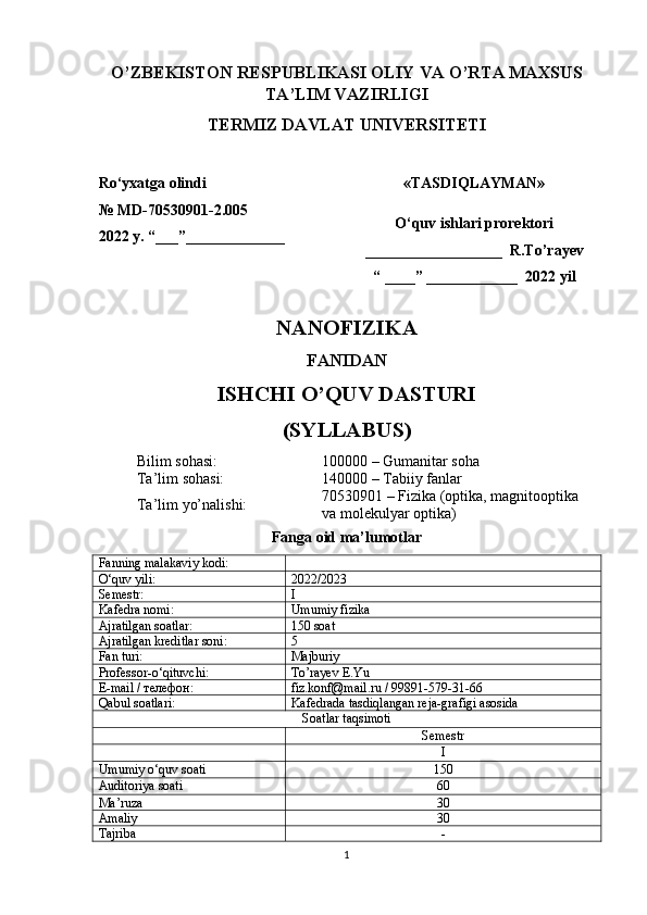 O’ZBEKISTON RESPUBLIKASI OLIY VA O’RTA MAXSUS
TA’LIM VAZIRLIGI
TERMIZ DAVLAT UNIVERSITETI
Ro ‘ yxatga   olindi   
№  MD- 70530901-2.005
202 2  y .  “___”__ ___________                «TASDIQLAYMAN»
O‘quv ishlari prorektori
__________________  R.To’rayev
“ ____” ____________  2022 yil
NANOFIZIKA
FANIDAN
ISHCHI O’QUV DASTURI
(SYLLABUS)
Bilim sohasi: 100000 – Gumanitar soha
Ta’lim sohasi: 140000 – Tabiiy fanlar
Ta’lim yo’nalishi: 70530901 – Fizika (optika, magnitooptika 
va molekulyar optika)
Fanga oid ma’lumotlar
Fan ning malakaviy  kodi:
O‘quv yili: 202 2 / 202 3
Semestr : I
Kafedra nomi: Umumiy fizika
Ajratilgan  soatlar : 1 5 0  soat  
Ajratilgan kreditlar soni: 5
Fan   turi : Majburiy
Professor-o‘qituvchi: To’rayev E.Yu
E -mail / телефон : fiz.konf@mail.ru / 99891-579-31-66
Qabul soatlari: Kafedrada  tasdiqlangan reja-grafi gi  asosida
Soatlar taqsimoti
Semestr
I
Umumiy   o‘quv   soati 150
Auditoriya   soati 60
Ma’ruza 30
Amaliy 30
Tajriba -
1 