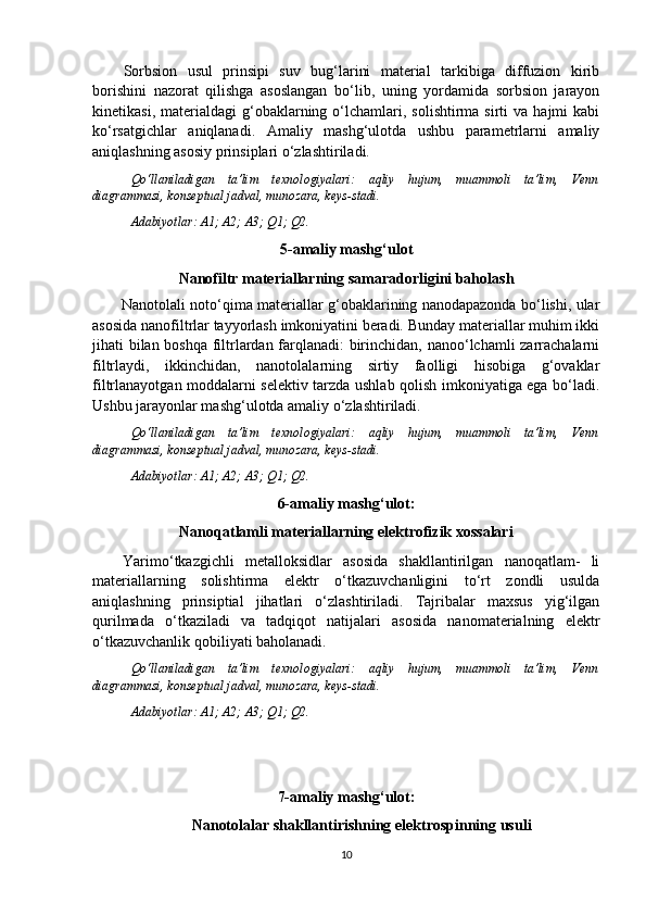 Sorbsion   usul   prinsipi   suv   bug‘larini   material   tarkibiga   diffuzion   kirib
borishini   nazorat   qilishga   asoslangan   bo‘lib,   uning   yordamida   sorbsion   jarayon
kinetikasi,  materialdagi  g‘obaklarning  o‘lchamlari,  solishtirma  sirti   va  hajmi  kabi
ko‘rsatgichlar   aniqlanadi.   Amaliy   mashg‘ulotda   ushbu   parametrlarni   amaliy
aniqlashning asosiy prinsiplari o‘zlashtiriladi.
Qo‘llaniladigan   ta’lim   texnologiyalari:   aqliy   hujum,   muammoli   ta’lim,   Venn
diagrammasi, konseptual jadval, munozara, keys-stadi.
Adabiyotlar: A1; A2; A3; Q 1 ; Q 2 .
5- a maliy mashg‘ulot
Nanofiltr materiallarning samaradorligini baholash
Nanotolali noto‘qima materiallar g‘obaklarining nanodapazonda bo‘lishi, ular
asosida nanofiltrlar tayyorlash imkoniyatini beradi. Bunday materiallar muhim ikki
jihati bilan boshqa filtrlardan farqlanadi: birinchidan, nanoo‘lchamli zarrachalarni
filtrlaydi,   ikkinchidan,   nanotolalarning   sirtiy   faolligi   hisobiga   g‘ovaklar
filtrlanayotgan moddalarni selektiv tarzda ushlab qolish imkoniyatiga ega bo‘ladi.
Ushbu jarayonlar mashg‘ulotda amaliy o‘zlashtiriladi.
Qo‘llaniladigan   ta’lim   texnologiyalari:   aqliy   hujum,   muammoli   ta’lim,   Venn
diagrammasi, konseptual jadval, munozara, keys-stadi.
Adabiyotlar: A1; A2; A3; Q 1 ; Q 2 .
6-amaliy mashg‘ulot:
Nanoqatlamli materiallarning elektrofizik xossalari
Yarimo‘tkazgichli   metalloksidlar   asosida   shakllantirilgan   nanoqatlam-   li
materiallarning   solishtirma   elektr   o‘tkazuvchanligini   to‘rt   zondli   usulda
aniqlashning   prinsiptial   jihatlari   o‘zlashtiriladi.   Tajribalar   maxsus   yig‘ilgan
qurilmada   o‘tkaziladi   va   tadqiqot   natijalari   asosida   nanomaterialning   elektr
o‘tkazuvchanlik qobiliyati baholanadi. 
Qo‘llaniladigan   ta’lim   texnologiyalari:   aqliy   hujum,   muammoli   ta’lim,   Venn
diagrammasi, konseptual jadval, munozara, keys-stadi.
Adabiyotlar: A1; A2; A3; Q 1 ; Q 2 .
7- a maliy mashg‘ulot:
Nanotolalar shakllantirishning elektrospinning usuli
10 
