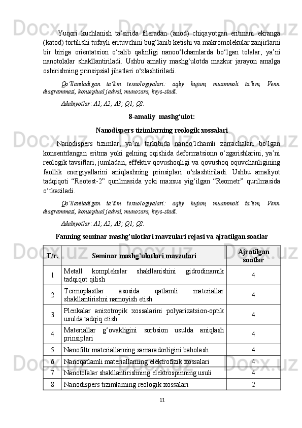 Yuqori   kuchlanish   ta’sirida   fileradan   (anod)   chiqayotgan   eritmani   ekranga
(katod) tortilishi tufayli erituvchini bug‘lanib ketishi va makromolekular zanjirlarni
bir   biriga   orientatsion   o‘ralib   qalinligi   nanoo‘lchamlarda   bo‘lgan   tolalar,   ya’ni
nanotolalar   shakllantiriladi.   Ushbu   amaliy   mashg‘ulotda   mazkur   jarayon   amalga
oshirishning prinsipsial jihatlari o‘zlashtiriladi.
Qo‘llaniladigan   ta’lim   texnologiyalari:   aqliy   hujum,   muammoli   ta’lim,   Venn
diagrammasi, konseptual jadval, munozara, keys-stadi.
Adabiyotlar: A1; A2; A3; Q 1 ; Q 2 .
8- a maliy  mashg‘ulot:
Nanodispers tizimlarning reologik xossalari
Nanodispers   tizimlar,   ya’ni   tarkibida   nanoo‘lchamli   zarrachalari   bo‘lgan
konsentrlangan   eritma   yoki   gelning   oqishida   deformatsionn   o‘zgarishlarini,   ya’ni
reologik tavsiflari, jumladan, effektiv qovushoqligi va qovushoq oquvchanligining
faollik   energiyallarini   aniqlashning   prinsiplari   o‘zlashtiriladi.   Ushbu   amaliyot
tadqiqoti   “Reotest-2”   qurilmasida   yoki   maxsus   yig‘ilgan   “Reometr”   qurilmasida
o‘tkaziladi. 
Qo‘llaniladigan   ta’lim   texnologiyalari:   aqliy   hujum,   muammoli   ta’lim,   Venn
diagrammasi, konseptual jadval, munozara, keys-stadi.
Adabiyotlar: A1; A2; A3; Q 1 ; Q 2 .
F an ning   seminar  mashg’ulotlari mavzulari rejasi va ajratilgan soatlar
T / r . Seminar mashg’ulotlari mavzulari Ajratilgan
soatlar
1 Metall   komplekslar   shakllanishini   gidrodinamik
tadqiqot qilish 4
2 Termoplastlar   asosida   qatlamli   materiallar
shakllantirishni namoyish etish 4
3 Plenkalar   anizotropik   xossalarini   polyarizatsion-optik
usulda tadqiq etish 4
4 Materiallar   g‘ovakligini   sorbsion   usulda   aniqlash
prinsiplari 4
5 Nanofiltr materiallarning samaradorligini baholash 4
6 Nanoqatlamli materiallarning elektrofizik xossalari 4
7 Nanotolalar shakllantirishning elektrospinning usuli 4
8 Nanodispers tizimlarning reologik xossalari 2
11 