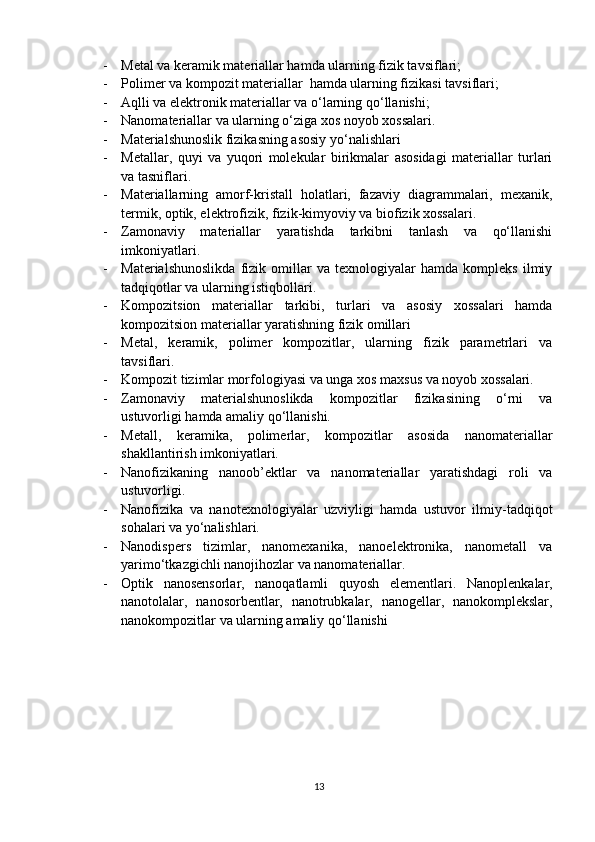 - Metal va keramik materiallar hamda ularning fizik tavsiflari;
- Polimer va kompozit materiallar  hamda ularning fizikasi tavsiflari;
- Aqlli va elektronik materiallar va o‘larning qo‘llanishi;
- Nanomateriallar va ularning o‘ziga xos noyob xossalari.
- Materialshunoslik fizikasning asosiy yo‘nalishlari
- Metallar,   quyi   va   yuqori   molekular   birikmalar   asosidagi   materiallar   turlari
va tasniflari. 
- Materiallarning   amorf-kristall   holatlari,   fazaviy   diagrammalari,   mexanik,
termik, optik, elektrofizik, fizik-kimyoviy va biofizik xossalari. 
- Zamonaviy   materiallar   yaratishda   tarkibni   tanlash   va   qo‘llanishi
imkoniyatlari.
- Materialshunoslikda   fizik   omillar   va   texnologiyalar   hamda   kompleks   ilmiy
tadqiqotlar va ularning istiqbollari.
- Kompozitsion   materiallar   tarkibi,   turlari   va   asosiy   xossalari   hamda
kompozitsion materiallar yaratishning fizik omillari 
- Metal,   keramik,   polimer   kompozitlar,   ularning   fizik   parametrlari   va
tavsiflari. 
- Kompozit tizimlar morfologiyasi va unga xos maxsus va noyob xossalari. 
- Zamonaviy   materialshunoslikda   kompozitlar   fizikasining   o‘rni   va
ustuvorligi hamda amaliy qo‘llanishi.
- Metall,   keramika,   polimerlar,   kompozitlar   asosida   nanomateriallar
shakllantirish imkoniyatlari. 
- Nanofizikaning   nanoob’ektlar   va   nanomateriallar   yaratishdagi   roli   va
ustuvorligi.
- Nanofizika   va   nanotexnologiyalar   uzviyligi   hamda   ustuvor   ilmiy-tadqiqot
sohalari va yo‘nalishlari. 
- Nanodispers   tizimlar,   nanomexanika,   nanoelektronika,   nanometall   va
yarimo‘tkazgichli nanojihozlar va nanomateriallar.
- Optik   nanosensorlar,   nanoqatlamli   quyosh   elementlari .   Nanoplenkalar,
nanotolalar,   nanosorbentlar,   nanotrubkalar,   nanogellar,   nanokomplekslar,
nanokompozitlar va ularning amaliy qo‘llanishi
13 