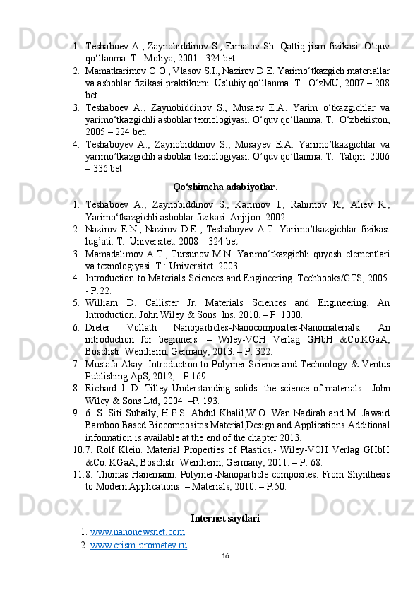 1. Teshaboev   A.,   Zaynobiddinov   S.,   Ermatov   Sh.   Qattiq   jism   fizikasi.   O‘quv
qo‘llanma. T.: Moliya, 2001 - 324 bet.
2. Mamatkarimov O.O., Vlasov S.I., Nazirov D.E. Yarimo‘tkazgich materiallar
va asboblar fizikasi praktikumi. Uslubiy qo‘llanma. T.: O‘zMU, 2007 – 208
bet.
3. Teshaboev   A.,   Zaynobiddinov   S.,   Musaev   E.A.   Yarim   o‘tkazgichlar   va
yarimo‘tkazgichli asboblar texnologiyasi. O‘quv qo‘llanma. T.: O‘zbekiston,
2005 – 224 bet.
4. Teshaboyev   A.,   Zaynobiddinov   S.,   Musayev   E.A.   Yarimo’tkazgichlar   va
yarimo’tkazgichli asboblar texnologiyasi. O’quv qo’llanma. T.: Talqin. 2006
– 336 bet
Qo‘shimcha adabiyotlar.
1. Teshaboev   A.,   Zaynobiddinov   S.,   Karimov   I.,   Rahimov   R.,   Aliev   R.,
Yarimo‘tkazgichli asboblar fizikasi. Anjijon. 2002.
2. Nazirov   E.N.,   Nazirov   D.E.,   Teshaboyev   A.T.   Yarimo’tkazgichlar   fizikasi
lug’ati. T.: Universitet. 2008 – 324  bet.
3. Mamadalimov   A.T.,   Tursunov   M.N.   Yarimo‘tkazgichli   quyosh   elementlari
va texnologiyasi. T.: Universitet. 2003.
4. Introduction to Materials Sciences and Engineering. Techbooks/GTS, 2005.
- P.22.
5. William   D.   Callister   Jr.   Materials   Sciences   and   Engineering.   An
Introduction. John Wiley & Sons. Ins. 20 10 . – P.  1000 .
6. Dieter   Vollath   Nanoparticles-Nanocomposites-Nanomaterials.   An
introduction   for   beginners.   –   Wiley-VCH   Verlag   GHbH   &Co.KGaA,
Boschstr. Weinheim, Germany, 2013. – P. 322.
7. Mustafa Akay. Introduction to Polymer  Science and Technology & Ventus
Publishing ApS, 2012, - P.169.
8. Richard   J.   D.   Tilley   Understanding   solids:   the   science   of   materials .   - John
Wiley & Sons Ltd,  2004. –Р. 193.
9. 6.   S.   Siti   Suhaily,   H.P.S.   Abdul   Khalil,W.O.   Wan   Nadirah   and   M.   Jawaid
Bamboo Based Biocomposites Material,Design and Applications Additional
information is available at the end of the chapter 2013. 
10. 7.   Rolf   Klein.   Material   Properties   of   Plastics,-   Wiley-VCH   Verlag   GHbH
&Co. KGaA, Boschstr. Weinheim, Germany, 2011. – P. 68.
11. 8. Thomas  Hanemann.  Polymer-Nanoparticle composites:   From   Shynthesis
to Modern Applications. – Materials, 2010. – P.50.
Internet saytlari
1.  www.nanonewsnet.com
2.  www.crism-prometey.ru
16 
