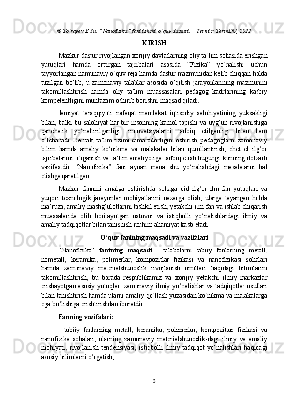 © To’rayev E.Yu. “Nanofizika” fani ishchi o’quv dasturi. – Termiz: TermDU, 2022
KIRISH
Mazkur dastur rivojlangan xorijiy davlatlarning oliy ta’lim sohasida erishgan
yutuqlari   hamda   orttirgan   tajribalari   asosida   “Fizika”   yo‘nalishi   uchun
tayyorlangan namunaviy o‘quv reja hamda dastur mazmunidan kelib chiqqan holda
tuzilgan   bo‘lib,   u   zamonaviy   talablar   asosida   o’qitish   jarayonlarining   mazmunini
takomillashtirish   hamda   oliy   ta’lim   muassasalari   pedagog   kadrlarining   kasbiy
kompetentligini muntazam oshirib borishni maqsad qiladi. 
Jamiyat   taraqqiyoti   nafaqat   mamlakat   iqtisodiy   salohiyatining   yuksakligi
bilan, balki bu salohiyat har bir insonning kamol topishi va uyg‘un rivojlanishiga
qanchalik   yo‘naltirilganligi,   innovatsiyalarni   tadbiq   etilganligi   bilan   ham
o‘lchanadi. Demak, ta’lim tizimi samaradorligini oshirish, pedagoglarni zamonaviy
bilim   hamda   amaliy   ko‘nikma   va   malakalar   bilan   qurollantirish,   chet   el   ilg‘or
tajribalarini o‘rganish va ta’lim amaliyotiga tadbiq etish bugungi kunning dolzarb
vazifasidir.   “ Nanofizika ”   fani   aynan   mana   shu   yo‘nalishdagi   masalalarni   hal
etishga qaratilgan.
Mazkur   fannini   amalga   oshirishda   sohaga   oid   ilg‘or   ilm-fan   yutuqlari   va
yuqori   texnologik   jarayonlar   mohiyatlarini   nazarga   olish,   ularga   tayangan   holda
ma’ruza, amaliy mashg‘ulotlarini tashkil etish, yetakchi ilm-fan va ishlab chiqarish
muassalarida   olib   borilayotgan   ustuvor   va   istiqbolli   yo‘nalishlardagi   ilmiy   va
amaliy tadqiqotlar bilan tanishish muhim ahamiyat kasb etadi.
O‘quv fanining maqsadi va vazifalari
“Nanofizika”   fanining   maqsadi :     talabalarni   tabiiy   fanlarning   metall,
nometall,   keramika,   polimerlar,   kompozitlar   fizikasi   va   nanofizikasi   sohalari
hamda   zamonaviy   materialshunoslik   rivojlanish   omillari   haqidagi   bilimlarini
takomillashtirish,   bu   borada   respublikamiz   va   xorijiy   yetakchi   ilmiy   markazlar
erishayotgan asosiy yutuqlar, zamonaviy ilmiy yo‘nalishlar va tadqiqotlar usullari
bilan tanishtirish hamda ularni amaliy qo‘llash yuzasidan ko‘nikma va malakalarga
ega bo‘lishiga erishtirishdan iboratdir. 
Fanning vazifalari:
-   tabiiy   fanlarning   metall,   keramika,   polimerlar,   kompozitlar   fizikasi   va
nanofizika   sohalari,   ularning   zamonaviy   materialshunoslik-dagi   ilmiy   va   amaliy
mohiyati,   rivojlanish   tendensiyasi,   istiqbolli   ilmiy-tadqiqot   yo‘nalishlari   haqidagi
asosiy bilimlarni o‘rgatish;
3 