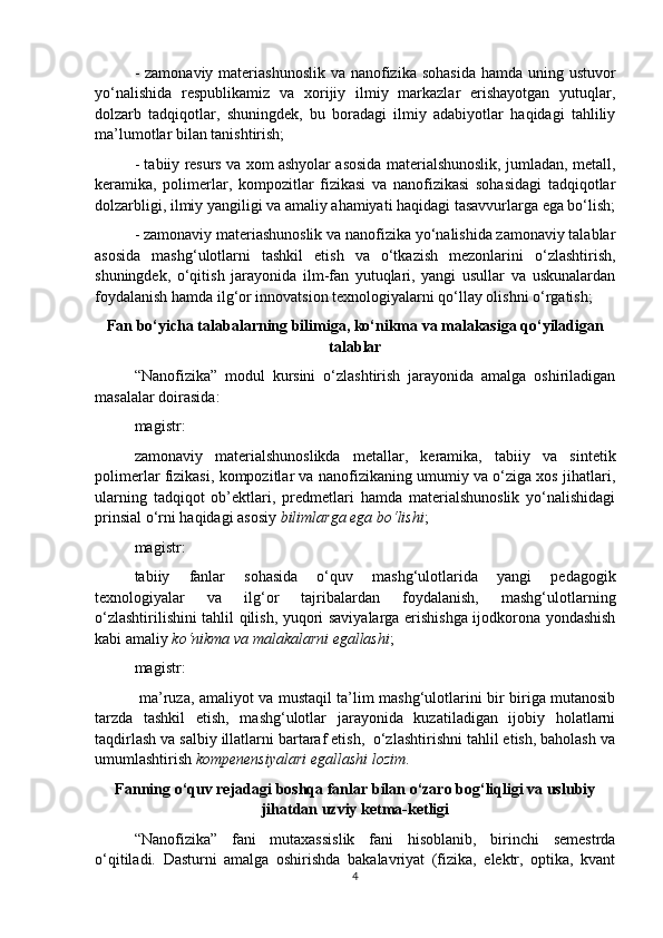 - zamonaviy materiashunoslik  va nanofizika sohasida  hamda uning ustuvor
yo‘nalishida   respublikamiz   va   xorijiy   ilmiy   markazlar   erishayotgan   yutuqlar,
dolzarb   tadqiqotlar,   shuningdek,   bu   boradagi   ilmiy   adabiyotlar   haqidagi   tahliliy
ma’lumotlar bilan tanishtirish;
- tabiiy resurs va xom ashyolar asosida materialshunoslik, jumladan, metall,
keramika,   polimerlar,   kompozitlar   fizikasi   va   nanofizikasi   sohasidagi   tadqiqotlar
dolzarbligi, ilmiy yangiligi va amaliy ahamiyati haqidagi tasavvurlarga ega bo‘lish;
- zamonaviy materiashunoslik va nanofizika yo‘nalishida zamonaviy talablar
asosida   mashg‘ulotlarni   tashkil   etish   va   o‘tkazish   mezonlarini   o‘zlashtirish,
shuningdek,   o‘qitish   jarayonida   ilm-fan   yutuqlari,   yangi   usullar   va   uskunalardan
foydalanish hamda ilg‘or innovatsion texnologiyalarni qo‘llay olishni o‘rgatish;
Fan bo‘yicha talabalarning bilimiga, ko‘nikma va malakasiga qo‘yiladigan
talablar
“ Nanofizika ”   modul   kursini   o‘zlashtirish   jarayonida   amalga   oshiriladigan
masalalar doirasida:
magistr:
zamonaviy   materialshunoslikda   metallar,   keramika,   tabiiy   va   sintetik
polimerlar fizikasi, kompozitlar va nanofizikaning umumiy va o‘ziga xos jihatlari,
ularning   tadqiqot   ob’ektlari,   predmetlari   hamda   materialshunoslik   yo‘nalishidagi
prinsial o‘rni haqidagi asosiy  bilimlarga ega bo‘lishi ;
magistr:
tabiiy   fanlar   sohasida   o‘quv   mashg‘ulotlarida   yangi   pedagogik
texnologiyalar   va   ilg‘or   tajribalardan   foydalanish,   mashg‘ulotlarning
o‘zlashtirilishini tahlil qilish, yuqori saviyalarga erishishga ijodkorona yondashish
kabi amaliy  ko‘nikma va malakalarni egallashi ;
magistr:
  ma’ruza, amaliyot va mustaqil ta’lim mashg‘ulotlarini bir biriga mutanosib
tarzda   tashkil   etish,   mashg‘ulotlar   jarayonida   kuzatiladigan   ijobiy   holatlarni
taqdirlash va salbiy illatlarni bartaraf etish,  o‘zlashtirishni tahlil etish, baholash va
umumlashtirish  kompenensiyalari egallashi lozim .
Fanning o‘quv rejadagi boshqa fanlar bilan o‘zaro bog‘liqligi va uslubiy
jihatdan uzviy ketma-ketligi
“N anofizika”   fani   mutaxassislik   fani   hisoblanib,   birinchi   semestrda
o‘qitiladi.   Dasturni   amalga   oshirishda   bakalavriyat   (fizika,   elektr,   optika,   kvant
4 