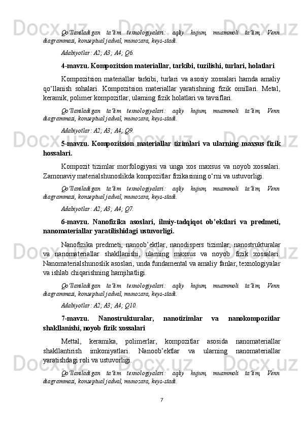 Qo‘llaniladigan   ta’lim   texnologiyalari:   aqliy   hujum,   muammoli   ta’lim,   Venn
diagrammasi, konseptual jadval, munozara, keys-stadi.
Adabiyotlar: A2; A3; A4; Q 6 .
4-mavzu. Kompozitsion materiallar, tarkibi, tuzilishi, turlari, holatlari
Kompozitsion   materiallar   tarkibi,   turlari   va   asosiy   xossalari   hamda   amaliy
qo‘llanish   sohalari.   Kompozitsion   materiallar   yaratishning   fizik   omillari.   Metal,
keramik, polimer kompozitlar, ularning fizik holatlari va tavsiflari. 
Qo‘llaniladigan   ta’lim   texnologiyalari:   aqliy   hujum,   muammoli   ta’lim,   Venn
diagrammasi, konseptual jadval, munozara, keys-stadi.
Adabiyotlar: A2; A3; A4; Q 9 .
5-mavzu.   Kompozitsion   materiallar   tizimlari   va   ularning   maxsus   fizik
hossalari.
Kompozit   tizimlar   morfologiyasi   va   unga   xos   maxsus   va   noyob   xossalari.
Zamonaviy materialshunoslikda kompozitlar fizikasining o‘rni va ustuvorligi.
Qo‘llaniladigan   ta’lim   texnologiyalari:   aqliy   hujum,   muammoli   ta’lim,   Venn
diagrammasi, konseptual jadval, munozara, keys-stadi.
Adabiyotlar: A2; A3; A4; Q 7 .
6-mavzu.   Nanofizika   asoslari,   ilmiy-tadqiqot   ob’ektlari   va   predmeti,
nanomateriallar yaratilishidagi ustuvorligi.
Nanofizika   predmeti,   nanoob’ektlar,   nanodispers   tizimlar,   nanostrukturalar
va   nanomateriallar   shakllanishi,   ularning   maxsus   va   noyob   fizik   xossalari.
Nanomaterialshunoslik asoslari, unda fundamental va amaliy fanlar, texnologiyalar
va ishlab chiqarishning hamjihatligi. 
Qo‘llaniladigan   ta’lim   texnologiyalari:   aqliy   hujum,   muammoli   ta’lim,   Venn
diagrammasi, konseptual jadval, munozara, keys-stadi.
Adabiyotlar: A2; A3; A4; Q 10 .
7-mavzu.   Nanostrukturalar,   nanotizimlar   va   nanokompozitlar
shakllanishi, noyob fizik xossalari
Mettal,   keramika,   polimerlar,   kompozitlar   asosida   nanomateriallar
shakllantirish   imkoniyatlari.   Nanoob’ektlar   va   ularning   nanomateriallar
yaratishdagi roli va ustuvorligi.
Qo‘llaniladigan   ta’lim   texnologiyalari:   aqliy   hujum,   muammoli   ta’lim,   Venn
diagrammasi, konseptual jadval, munozara, keys-stadi.
7 