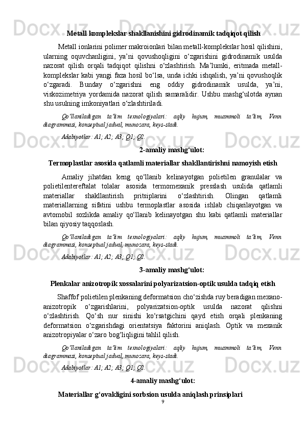  Metall komplekslar shakllanishini gidrodinamik tadqiqot qilish
Metall ionlarini polimer makroionlari bilan metall-komplekslar hosil qilishini,
ularning   oquvchanligini,   ya’ni   qovushoqligini   o‘zgarishini   gidrodinamik   usulda
nazorat   qilish   orqali   tadqiqot   qilishni   o‘zlashtirish.   Ma’lumki,   eritmada   metall-
komplekslar kabi  yangi  faza hosil  bo‘lsa, unda ichki  ishqalish, ya’ni qovushoqlik
o‘zgaradi.   Bunday   o‘zgarishni   eng   oddiy   gidrodinamik   usulda,   ya’ni,
viskozimetriya   yordamida   nazorat   qilish   samaralidir.   Ushbu   mashg‘ulotda   aynan
shu usulning imkoniyatlari o‘zlashtiriladi.
Qo‘llaniladigan   ta’lim   texnologiyalari:   aqliy   hujum,   muammoli   ta’lim,   Venn
diagrammasi, konseptual jadval, munozara, keys-stadi.
Adabiyotlar: A1; A2; A3; Q 1 ; Q 2 .
2-amaliy mashg‘ulot:
Termoplastlar asosida qatlamli materiallar shakllantirishni namoyish etish
Amaliy   jihatdan   keng   qo‘llanib   kelinayotgan   polietilen   granulalar   va
polietilentereftalat   tolalar   asosida   termomexanik   presslash   usulida   qatlamli
materiallar   shakllantirish   pritsiplarini   o‘zlashtirish.   Olingan   qatlamli
materiallarning   sifatini   ushbu   termoplastlar   asosida   ishlab   chiqarilayotgan   va
avtomobil   sozlikda   amaliy   qo‘llanib   kelinayotgan   shu   kabi   qatlamli   materiallar
bilan qiyosiy taqqoslash.
Qo‘llaniladigan   ta’lim   texnologiyalari:   aqliy   hujum,   muammoli   ta’lim,   Venn
diagrammasi, konseptual jadval, munozara, keys-stadi.
Adabiyotlar: A1; A2; A3; Q 1 ; Q 2 .
3- a maliy mashg‘ulot:
Plenkalar anizotropik xossalarini polyarizatsion-optik usulda tadqiq etish
Shaffof polietilen plenkaning deformatsion cho‘zishda ruy beradigan mexano-
anizotropik   o‘zgarishlarini,   polyarizatsion-optik   usulda   nazorat   qilishni
o‘zlashtirish.   Qo‘sh   nur   sinishi   ko‘rsatgichini   qayd   etish   orqali   plenkaning
deformatsion   o‘zgarishdagi   orientatsiya   faktorini   aniqlash.   Optik   va   mexanik
anizotropiyalar o‘zaro bog‘liqligini tahlil qilish.
Qo‘llaniladigan   ta’lim   texnologiyalari:   aqliy   hujum,   muammoli   ta’lim,   Venn
diagrammasi, konseptual jadval, munozara, keys-stadi.
Adabiyotlar: A1; A2; A3; Q 1 ; Q 2 .
4-amaliy mashg‘ulot:
Materiallar g‘ovakligini sorbsion usulda aniqlash prinsiplari
9 