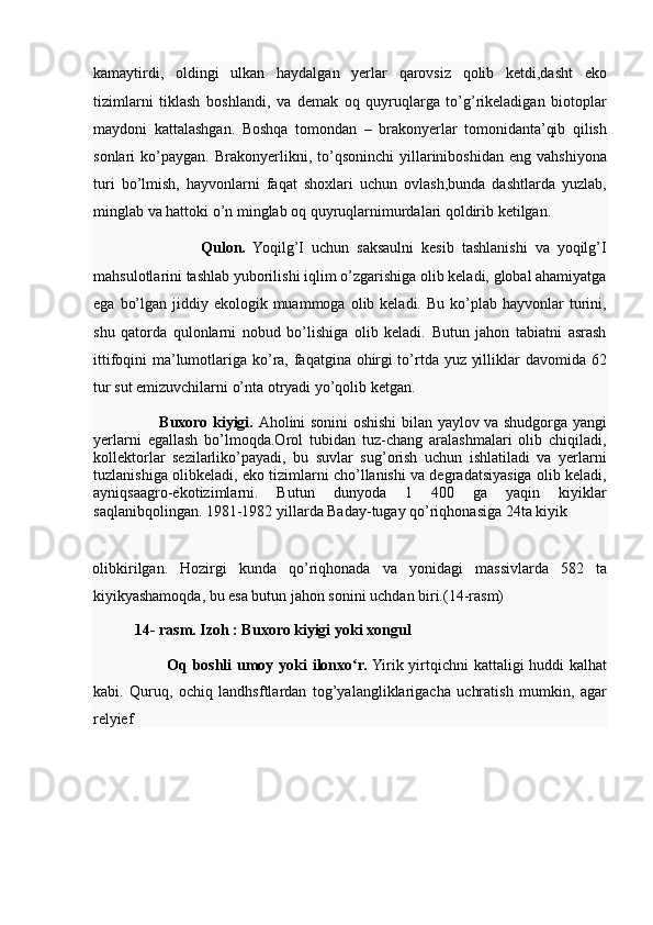 kamaytirdi,   oldingi   ulkan   haydalgan   yerlar   qarovsiz   qolib   ketdi,dasht   eko
tizimlarni   tiklash   boshlandi,   va   demak   oq   quyruqlarga   to’g’rikeladigan   biotoplar
maydoni   kattalashgan.   Boshqa   tomondan   –   brakonyerlar   tomonidanta’qib   qilish
sonlari   ko’paygan.   Brakonyerlikni,   to’qsoninchi   yillariniboshidan   eng   vahshiyona
turi   bo’lmish,   hayvonlarni   faqat   shoxlari   uchun   ovlash,bunda   dashtlarda   yuzlab,
minglab va hattoki o’n minglab oq quyruqlarnimurdalari qoldirib ketilgan. 
                            Qulon.   Yoqilg’I   uchun   saksaulni   kesib   tashlanishi   va   yoqilg’I
mahsulotlarini tashlab yuborilishi iqlim o’zgarishiga olib keladi, global ahamiyatga
ega  bo’lgan  jiddiy ekologik  muammoga  olib keladi.  Bu  ko’plab hayvonlar   turini,
shu   qatorda   qulonlarni   nobud   bo’lishiga   olib   keladi.   Butun   jahon   tabiatni   asrash
ittifoqini ma’lumotlariga ko’ra, faqatgina ohirgi  to’rtda yuz yilliklar davomida 62
tur sut emizuvchilarni o’nta otryadi yo’qolib ketgan. 
                          Buxoro kiyigi.   Aholini sonini oshishi bilan yaylov va shudgorga yangi
yerlarni   egallash   bo’lmoqda.Orol   tubidan   tuz-chang   aralashmalari   olib   chiqiladi,
kollektorlar   sezilarliko’payadi,   bu   suvlar   sug’orish   uchun   ishlatiladi   va   yerlarni
tuzlanishiga olibkeladi, eko tizimlarni cho’llanishi va degradatsiyasiga olib keladi,
ayniqsaagro-ekotizimlarni.   Butun   dunyoda   1   400   ga   yaqin   kiyiklar
saqlanibqolingan. 1981-1982 yillarda Baday-tugay qo’riqhonasiga 24ta kiyik 
olibkirilgan.   Hozirgi   kunda   qo’riqhonada   va   yonidagi   massivlarda   582   ta
kiyikyashamoqda, bu esa butun jahon sonini uchdan biri.(14-rasm) 
            14- rasm. Izoh : Buxoro kiyigi yoki xongul 
                            Oq boshli  umoy yoki ilonxo r.ʻ  Yirik yirtqichni kattaligi huddi kalhat
kabi.   Quruq,   ochiq   landhsftlardan   tog’yalangliklarigacha   uchratish   mumkin,   agar
relyief  