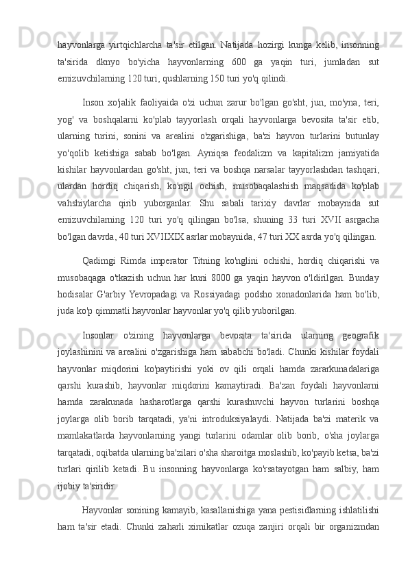 hayvonlarga   yirtqichlarcha   ta'sir   etilgan.   Natijada   hozirgi   kunga   kelib,   insonning
ta'sirida   dknyo   bo'yicha   hayvonlarning   600   ga   yaqin   turi,   jumladan   sut
emizuvchilarning 120 turi, qushlarning 150 turi yo'q qilindi.  
Inson   xo'jalik   faoliyaida   o'zi   uchun   zarur   bo'lgan   go'sht,   jun,   mo'yna,   teri,
yog'   va   boshqalarni   ko'plab   tayyorlash   orqali   hayvonlarga   bevosita   ta'sir   etib,
ularning   turini,   sonini   va   arealini   o'zgarishiga,   ba'zi   hayvon   turlarini   butunlay
yo'qolib   ketishiga   sabab   bo'lgan.   Ayniqsa   feodalizm   va   kapitalizm   jamiyatida
kishilar   hayvonlardan   go'sht,   jun,   teri   va   boshqa   narsalar   tayyorlashdan   tashqari,
ulardan   hordiq   chiqarish,   ko'ngil   ochish,   musobaqalashish   maqsadida   ko'plab
vahshiylarcha   qirib   yuborganlar.   Shu   sabali   tarixiy   davrlar   mobaynida   sut
emizuvchilarning   120   turi   yo'q   qilingan   bo'lsa,   shuning   33   turi   XVII   asrgacha
bo'lgan davrda, 40 turi XVIIXIX asrlar mobaynida, 47 turi XX asrda yo'q qilingan.  
Qadimgi   Rimda   imperator   Titning   ko'nglini   ochishi,   hordiq   chiqarishi   va
musobaqaga   o'tkazish   uchun   har   kuni   8000   ga   yaqin   hayvon   o'ldirilgan.   Bunday
hodisalar   G'arbiy  Yevropadagi   va   Rossiyadagi   podsho   xonadonlarida   ham   bo'lib,
juda ko'p qimmatli hayvonlar hayvonlar yo'q qilib yuborilgan.  
Insonlar   o'zining   hayvonlarga   bevosita   ta'sirida   ularning   geografik
joylashinini  va arealini  o'zgarishiga ham sababchi  bo'ladi. Chunki  kishilar  foydali
hayvonlar   miqdorini   ko'paytirishi   yoki   ov   qili   orqali   hamda   zararkunadalariga
qarshi   kurashib,   hayvonlar   miqdorini   kamaytiradi.   Ba'zan   foydali   hayvonlarni
hamda   zarakunada   hasharotlarga   qarshi   kurashuvchi   hayvon   turlarini   boshqa
joylarga   olib   borib   tarqatadi,   ya'ni   introduksiyalaydi.   Natijada   ba'zi   materik   va
mamlakatlarda   hayvonlarning   yangi   turlarini   odamlar   olib   borib,   o'sha   joylarga
tarqatadi, oqibatda ularning ba'zilari o'sha sharoitga moslashib, ko'payib ketsa, ba'zi
turlari   qirilib   ketadi.   Bu   insonning   hayvonlarga   ko'rsatayotgan   ham   salbiy,   ham
ijobiy ta'siridir.  
Hayvonlar sonining kamayib, kasallanishiga yana pestisidlarning ishlatilishi
ham   ta'sir   etadi.   Chunki   zaharli   ximikatlar   ozuqa   zanjiri   orqali   bir   organizmdan 