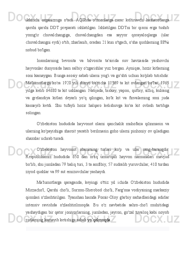 ikkinchi   organizmga   o'tadi.  AQShda   o'rmonlarga   zarar   keltiruvchi   hasharotlarga
qarshi   qarshi   DDT   preparati   ishlatilgan.   Ishlatilgan   DDTni   bir   qismi   erga   tushib
yomg'ir   chuvalchangiga,   chuvalchangdan   esa   sayyor   qorayaloqlarga   (ular
chuvalchangni eydi) o'tib, zharlanib, oradan 21 kun o'tgach, o'sha qushlarning 88%i
nobud bo'lgan.  
Insonlarning   bevosita   va   bilvosita   ta'sirida   suv   havzasida   yashovchi
hayvonlar dunyosida ham salbiy o'zgarishlar yuz bergan. Ayniqsa, hozir kitlarning
soni kamaygan. Bunga asosiy sabab ularni yog'i va go'shti uchun ko'plab tutishdir.
Ma'lumotlarga   ko'ra   1920   yili   dunyo   bo'yicha   11369   ta   kit   ovlangan   bo'lsa,   1965
yilga kelib 64680 ta kit ushlangan. Natijada, biskay, yapon, qutbiy, silliq, kulrang
va   grelandiya   kitlari   deyarli   yo'q   qilingan,   ko'k   kit   va   finvalarning   soni   juda
kamayib   ketdi.   Shu   tufayli   hozir   halqaro   kelishuvga   ko'ra   kit   ovlash   tartibga
solingan.  
O'zbekiston   hududida   hayvonot   olami   qanchalik   muhofaza   qilinmasin   va
ularning ko'payishiga sharoit yaratib berilmasin goho ularni pinhoniy ov qiladigan
shaxslar uchrab turadi.  
O'zbekiston   hayvonot   olamining   turlari   ko'p   va   ular   rang-barangdir.
Respublikamiz   hududida   650   dan   ortiq   umurtqali   hayvon   namunalari   mavjud
bo'lib, shu jumladan 79 baliq turi, 3 ta amfibiy, 57 sudralib yuruvchilar, 410 turdan
ziyod qushlar va 99 sut emizuvchilar yashaydi.  
Ma'lumotlarga   qaraganda,   keyingi   o'ttiz   yil   ichida   O'zbekiston   hududida
Mirzacho'l,  Qarshi   cho'li,  Surxon-Sherobod  cho'li,  Farg'ona  vodiysining   markaziy
qismlari o'zlashtirilgan. Tyanshan hamda Pomir-Oloy g'arbiy sarhadlaridagi adirlar
intensiv   ravishda   o'zlashtirilmoqda.   Bu   o'z   navbatida   sahro-cho'l   muhitidagi
yashaydigan bir qator jonivorlarning, jumladan, jayron, go'zal tuvaloq kabi noyob
zotlarning kamayib ketishiga sabab  yo qolmoqda. ʻ
  