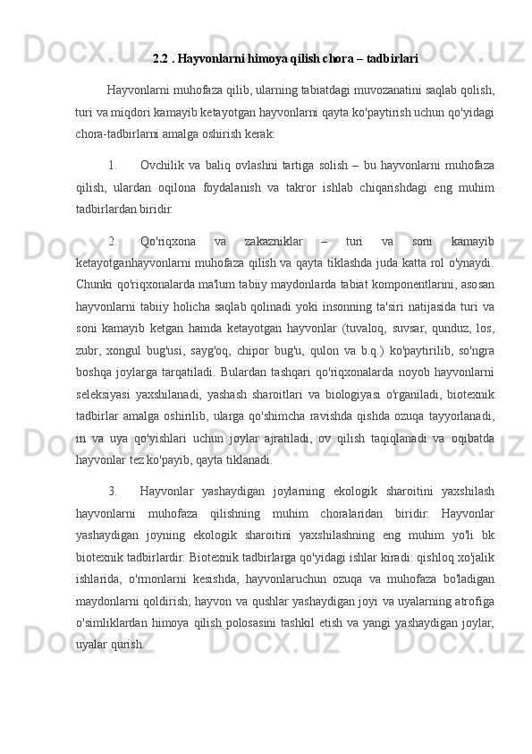 2.2 . Hayvonlarni himoya qilish chora – tadbirlari 
Hayvonlarni muhofaza qilib, ularning tabiatdagi muvozanatini saqlab qolish,
turi va miqdori kamayib ketayotgan hayvonlarni qayta ko'paytirish uchun qo'yidagi
chora-tadbirlarni amalga oshirish kerak:  
1. Ovchilik   va   baliq   ovlashni   tartiga   solish   –   bu   hayvonlarni   muhofaza
qilish,   ulardan   oqilona   foydalanish   va   takror   ishlab   chiqarishdagi   eng   muhim
tadbirlardan biridir.  
2. Qo'riqxona   va   zakazniklar   –   turi   va   soni   kamayib
ketayotganhayvonlarni muhofaza qilish va qayta tiklashda juda katta rol o'ynaydi.
Chunki qo'riqxonalarda ma'lum tabiiy maydonlarda tabiat komponentlarini, asosan
hayvonlarni  tabiiy holicha  saqlab  qolinadi   yoki  insonning  ta'siri   natijasida  turi   va
soni   kamayib   ketgan   hamda   ketayotgan   hayvonlar   (tuvaloq,   suvsar,   qunduz,   los,
zubr,   xongul   bug'usi,   sayg'oq,   chipor   bug'u,   qulon   va   b.q.)   ko'paytirilib,   so'ngra
boshqa   joylarga   tarqatiladi.   Bulardan   tashqari   qo'riqxonalarda   noyob   hayvonlarni
seleksiyasi   yaxshilanadi,   yashash   sharoitlari   va   biologiyasi   o'rganiladi,   biotexnik
tadbirlar   amalga   oshirilib,   ularga   qo'shimcha   ravishda   qishda   ozuqa   tayyorlanadi,
in   va   uya   qo'yishlari   uchun   joylar   ajratiladi,   ov   qilish   taqiqlanadi   va   oqibatda
hayvonlar tez ko'payib, qayta tiklanadi.  
3. Hayvonlar   yashaydigan   joylarning   ekologik   sharoitini   yaxshilash
hayvonlarni   muhofaza   qilishning   muhim   choralaridan   biridir.   Hayvonlar
yashaydigan   joyning   ekologik   sharoitini   yaxshilashning   eng   muhim   yo'li   bk
biotexnik tadbirlardir. Biotexnik tadbirlarga qo'yidagi ishlar kiradi: qishloq xo'jalik
ishlarida,   o'rmonlarni   kesishda,   hayvonlaruchun   ozuqa   va   muhofaza   bo'ladigan
maydonlarni qoldirish; hayvon va qushlar yashaydigan joyi va uyalarning atrofiga
o'simliklardan  himoya  qilish  polosasini  tashkil   etish  va  yangi  yashaydigan  joylar,
uyalar qurish.   