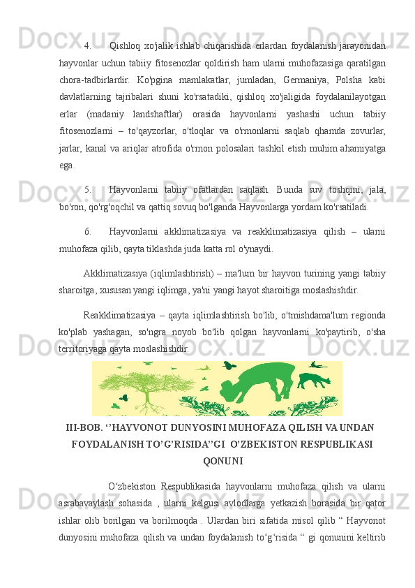 4. Qishloq   xo'jalik   ishlab   chiqarishida   erlardan   foydalanish   jarayonidan
hayvonlar  uchun  tabiiy fitosenozlar   qoldirish  ham   ularni   muhofazasiga  qaratilgan
chora-tadbirlardir.   Ko'pgina   mamlakatlar,   jumladan,   Germaniya,   Polsha   kabi
davlatlarning   tajribalari   shuni   ko'rsatadiki,   qishloq   xo'jaligida   foydalanilayotgan
erlar   (madaniy   landshaftlar)   orasida   hayvonlarni   yashashi   uchun   tabiiy
fitosenozlarni   –   to'qayzorlar,   o'tloqlar   va   o'rmonlarni   saqlab   qhamda   zovurlar,
jarlar,   kanal   va  ariqlar  atrofida   o'rmon  polosalari   tashkil   etish  muhim  ahamiyatga
ega.  
5. Hayvonlarni   tabiiy   ofatlardan   saqlash.   Bunda   suv   toshqini,   jala,
bo'ron, qo'rg'oqchil va qattiq sovuq bo'lganda Hayvonlarga yordam ko'rsatiladi.  
6. Hayvonlarni   akklimatizasiya   va   reakklimatizasiya   qilish   –   ularni
muhofaza qilib, qayta tiklashda juda katta rol o'ynaydi.  
Akklimatizasiya (iqlimlashtirish)  – ma'lum  bir  hayvon turining yangi  tabiiy
sharoitga, xususan yangi iqlimga, ya'ni yangi hayot sharoitiga moslashishdir.  
Reakklimatizasiya   –   qayta   iqlimlashtirish   bo'lib,   o'tmishdama'lum   regionda
ko'plab   yashagan,   so'ngra   noyob   bo'lib   qolgan   hayvonlarni   ko'paytirib,   o'sha
territoriyaga qayta moslashishdir.  
III-BOB. ‘’HAYVONOT DUNYOSINI MUHOFAZA QILISH VA UNDAN 
FOYDALANISH TO’G’RISIDA’’GI  O’ZBEKISTON RESPUBLIKASI
QONUNI  
                    O zbekiston   Respublikasida   hayvonlarni   muhofaza   qilish   va   ularniʻ
asrabavaylash   sohasida   ,   ularni   kelgusi   avlodlarga   yetkazish   borasida   bir   qator
ishlar   olib   borilgan   va   borilmoqda   .   Ulardan   biri   sifatida   misol   qilib   “   Hayvonot
dunyosini  muhofaza qilish va  undan foydalanish  to g risida “ gi  qonunini  keltirib	
ʻ ʻ 