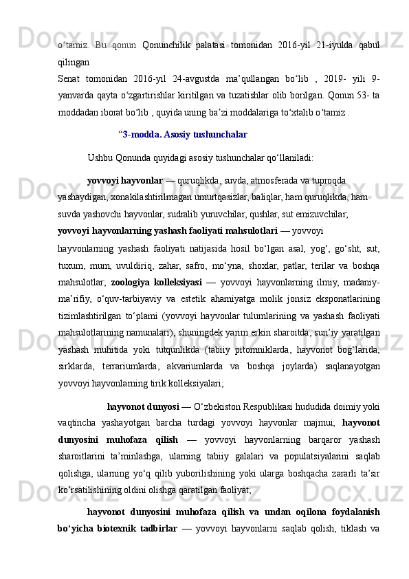 o tamiz.   Bu   qonun  ʻ Qonunchilik   palatasi   tomonidan   2016-yil   21-iyulda   qabul
qilingan 
Senat   tomonidan   2016-yil   24-avgustda   ma’qullangan   bo lib   ,   2019-   yili   9-	
ʻ
yanvarda qayta o zgartirishlar kiritilgan va tuzatishlar olib borilgan. Qonun 53- ta	
ʻ
moddadan iborat bo lib , quyida uning ba zi moddalariga to xtalib o tamiz .  	
ʻ ʼ ʻ ʻ
             “ 3-modda. Asosiy tushunchalar 
Ushbu Qonunda quyidagi asosiy tushunchalar qo‘llaniladi: 
yovvoyi hayvonlar  — quruqlikda, suvda, atmosferada va tuproqda 
yashaydigan, xonakilashtirilmagan umurtqasizlar, baliqlar, ham quruqlikda, ham 
suvda yashovchi hayvonlar, sudralib yuruvchilar, qushlar, sut emizuvchilar; 
yovvoyi hayvonlarning yashash faoliyati mahsulotlari  — yovvoyi 
hayvonlarning   yashash   faoliyati   natijasida   hosil   bo‘lgan   asal,   yog‘,   go‘sht,   sut,
tuxum,   mum,   uvuldiriq,   zahar,   safro,   mo‘yna,   shoxlar,   patlar,   terilar   va   boshqa
mahsulotlar;   zoologiya   kolleksiyasi   —   yovvoyi   hayvonlarning   ilmiy,   madaniy-
ma’rifiy,   o‘quv-tarbiyaviy   va   estetik   ahamiyatga   molik   jonsiz   eksponatlarining
tizimlashtirilgan   to‘plami   (yovvoyi   hayvonlar   tulumlarining   va   yashash   faoliyati
mahsulotlarining namunalari), shuningdek yarim erkin sharoitda, sun’iy yaratilgan
yashash   muhitida   yoki   tutqunlikda   (tabiiy   pitomniklarda,   hayvonot   bog‘larida,
sirklarda,   terrariumlarda,   akvariumlarda   va   boshqa   joylarda)   saqlanayotgan
yovvoyi hayvonlarning tirik kolleksiyalari; 
hayvonot dunyosi  — O‘zbekiston Respublikasi hududida doimiy yoki 
vaqtincha   yashayotgan   barcha   turdagi   yovvoyi   hayvonlar   majmui;   hayvonot
dunyosini   muhofaza   qilish   —   yovvoyi   hayvonlarning   barqaror   yashash
sharoitlarini   ta’minlashga,   ularning   tabiiy   galalari   va   populatsiyalarini   saqlab
qolishga,   ularning   yo‘q   qilib   yuborilishining   yoki   ularga   boshqacha   zararli   ta’sir
ko‘rsatilishining oldini olishga qaratilgan faoliyat; 
hayvonot   dunyosini   muhofaza   qilish   va   undan   oqilona   foydalanish
bo‘yicha   biotexnik   tadbirlar   —   yovvoyi   hayvonlarni   saqlab   qolish,   tiklash   va 