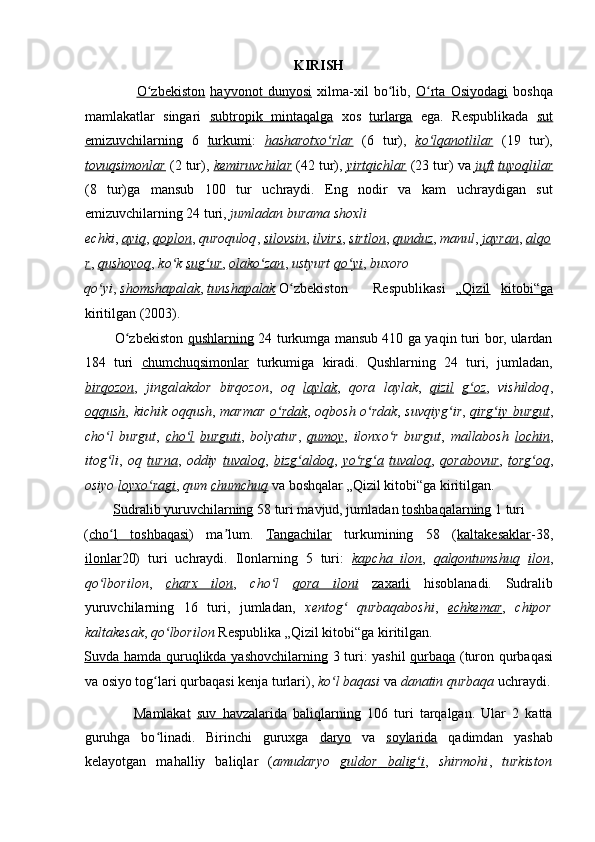 KIRISH 
                    O zbekistonʻ   hayvonot        dunyosi      xilma-xil   bo lib,	ʻ   O rta	ʻ        Osiyodagi      boshqa
mamlakatlar   singari   subtropik         mintaqalga      xos   turlarga   ega.   Respublikada   sut
emizuvchilarning   6   turkumi :   hasharotxo rlar	
ʻ   (6   tur),   ko lqanotlilar	ʻ   (19   tur),
tovuqsimonlar   (2 tur),   kemiruvchilar   (42 tur),   yirtqichlar   (23 tur) va   juft   tuyoqlilar
(8   tur)ga   mansub   100   tur   uchraydi.   Eng   nodir   va   kam   uchraydigan   sut
emizuvchilarning 24 turi,  jumladan burama shoxli 
echki ,   ayiq ,   qoplon ,   quroquloq ,   silovsin ,   ilvirs ,   sirtlon ,   qunduz ,   manul ,   jayran ,   alqo
r ,   qushoyoq ,   ko k	
ʻ   sug ur	ʻ ,   olako zan	ʻ ,   ustyurt   qo yi	ʻ ,   buxoro 
qo yi	
ʻ ,   shomshapalak ,   tunshapalak   O zbekiston 	ʻ Respublikasi   „Qizil   kitobi“ga
kiritilgan (2003). 
             O zbekiston	
ʻ   qushlarning   24 turkumga mansub 410 ga yaqin turi bor, ulardan
184   turi   chumchuqsimonlar   turkumiga   kiradi.   Qushlarning   24   turi,   jumladan,
birqozon ,   jingalakdor   birqozon ,   oq   laylak ,   qora   laylak ,   qizil   g oz	
ʻ ,   vishildoq ,
oqqush ,   kichik oqqush ,   marmar   o rdak	
ʻ ,   oqbosh o rdak	ʻ ,   suvqiyg ir	ʻ ,   qirg iy	ʻ        burgut    ,
cho l   burgut	
ʻ ,   cho l	ʻ   burguti ,   bolyatur ,   qumoy ,   ilonxo r   burgut	ʻ ,   mallabosh   lochin ,
itog li	
ʻ ,   oq   turna ,   oddiy   tuvaloq ,   bizg aldoq	ʻ ,   yo rg a	ʻ ʻ   tuvaloq ,   qorabovur ,   torg oq	ʻ ,
osiyo   loyxo ragi	
ʻ ,   qum   chumchuq   va boshqalar „Qizil kitobi“ga kiritilgan. 
         Sudralib        yuruvchilarning      58 turi mavjud, jumladan   toshbaqalarning   1 turi 
( cho l	
ʻ         toshbaqasi    )   ma lum.	ʼ   Tangachilar   turkumining   58   ( kaltakesaklar - 38,
ilonlar 20)   turi   uchraydi.   Ilonlarning   5   turi:   kapcha         ilon    ,   qalqontumshuq   ilon ,
qo lborilon	
ʻ ,   charx         ilon    ,   cho l	ʻ   qora         iloni      zaxarli   hisoblanadi.   Sudralib
yuruvchilarning   16   turi,   jumladan,   xentog   qurbaqaboshi	
ʻ ,   echkemar ,   chipor
kaltakesak ,  qo lborilon	
ʻ  Respublika „Qizil kitobi“ga kiritilgan. 
Suvda        hamda        quruqlikda        yashovchilarning      3 turi: yashil   qurbaqa   (turon qurbaqasi
va osiyo tog lari qurbaqasi kenja turlari), 	
ʻ ko l baqasi	ʻ  va  danatin qurbaqa  uchraydi.
                Mamlakat   suv        havzalarida      baliqlarning   106   turi   tarqalgan.   Ular   2   katta
guruhga   bo linadi.   Birinchi   guruxga	
ʻ   daryo   va   soylarida   qadimdan   yashab
kelayotgan   mahalliy   baliqlar   ( amudaryo   guldor         balig i	
ʻ    ,   shirmohi ,   turkiston 