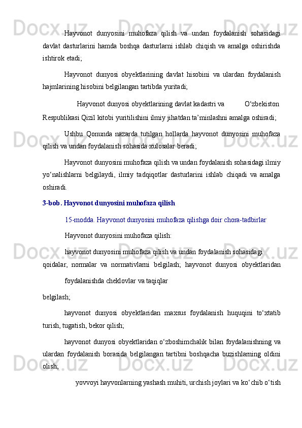 Hayvonot   dunyosini   muhofaza   qilish   va   undan   foydalanish   sohasidagi
davlat   dasturlarini   hamda   boshqa   dasturlarni   ishlab   chiqish   va   amalga   oshirishda
ishtirok etadi; 
Hayvonot   dunyosi   obyektlarining   davlat   hisobini   va   ulardan   foydalanish
hajmlarining hisobini belgilangan tartibda yuritadi; 
Hayvonot dunyosi obyektlarining davlat kadastri va  O‘zbekiston 
Respublikasi Qizil kitobi yuritilishini ilmiy jihatdan ta’minlashni amalga oshiradi; 
Ushbu   Qonunda   nazarda   tutilgan   hollarda   hayvonot   dunyosini   muhofaza
qilish va undan foydalanish sohasida xulosalar beradi; 
Hayvonot dunyosini muhofaza qilish va undan foydalanish sohasidagi ilmiy
yo‘nalishlarni   belgilaydi,   ilmiy   tadqiqotlar   dasturlarini   ishlab   chiqadi   va   amalga
oshiradi. 
3-bob. Hayvonot dunyosini muhofaza qilish 
15-modda. Hayvonot dunyosini muhofaza qilishga doir chora-tadbirlar 
Hayvonot dunyosini muhofaza qilish: 
hayvonot dunyosini muhofaza qilish va undan foydalanish sohasidagi 
qoidalar,   normalar   va   normativlarni   belgilash;   hayvonot   dunyosi   obyektlaridan
foydalanishda cheklovlar va taqiqlar 
belgilash; 
hayvonot   dunyosi   obyektlaridan   maxsus   foydalanish   huquqini   to‘xtatib
turish, tugatish, bekor qilish; 
hayvonot dunyosi obyektlaridan o‘zboshimchalik bilan foydalanishning va
ulardan   foydalanish   borasida   belgilangan   tartibni   boshqacha   buzishlarning   oldini
olish; 
yovvoyi hayvonlarning yashash muhiti, urchish joylari va ko‘chib o‘tish  