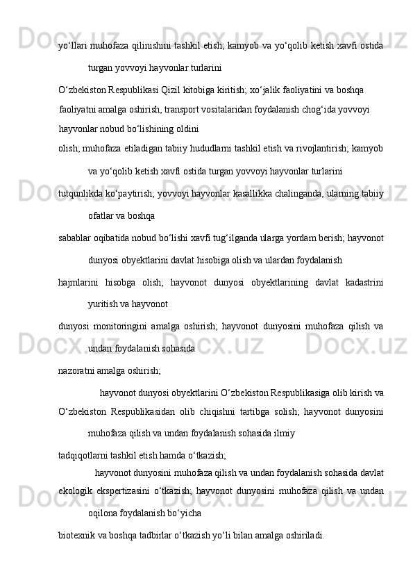yo‘llari muhofaza qilinishini tashkil etish; kamyob va yo‘qolib ketish xavfi ostida
turgan yovvoyi hayvonlar turlarini 
O‘zbekiston Respublikasi Qizil kitobiga kiritish; xo‘jalik faoliyatini va boshqa 
faoliyatni amalga oshirish, transport vositalaridan foydalanish chog‘ida yovvoyi 
hayvonlar nobud bo‘lishining oldini 
olish; muhofaza etiladigan tabiiy hududlarni tashkil etish va rivojlantirish; kamyob
va yo‘qolib ketish xavfi ostida turgan yovvoyi hayvonlar turlarini 
tutqunlikda ko‘paytirish; yovvoyi hayvonlar kasallikka chalinganda, ularning tabiiy
ofatlar va boshqa 
sabablar oqibatida nobud bo‘lishi xavfi tug‘ilganda ularga yordam berish; hayvonot
dunyosi obyektlarini davlat hisobiga olish va ulardan foydalanish 
hajmlarini   hisobga   olish;   hayvonot   dunyosi   obyektlarining   davlat   kadastrini
yuritish va hayvonot 
dunyosi   monitoringini   amalga   oshirish;   hayvonot   dunyosini   muhofaza   qilish   va
undan foydalanish sohasida 
nazoratni amalga oshirish; 
hayvonot dunyosi obyektlarini O‘zbekiston Respublikasiga olib kirish va 
O‘zbekiston   Respublikasidan   olib   chiqishni   tartibga   solish;   hayvonot   dunyosini
muhofaza qilish va undan foydalanish sohasida ilmiy 
tadqiqotlarni tashkil etish hamda o‘tkazish; 
hayvonot dunyosini muhofaza qilish va undan foydalanish sohasida davlat 
ekologik   ekspertizasini   o‘tkazish;   hayvonot   dunyosini   muhofaza   qilish   va   undan
oqilona foydalanish bo‘yicha 
biotexnik va boshqa tadbirlar o‘tkazish yo‘li bilan amalga oshiriladi.  