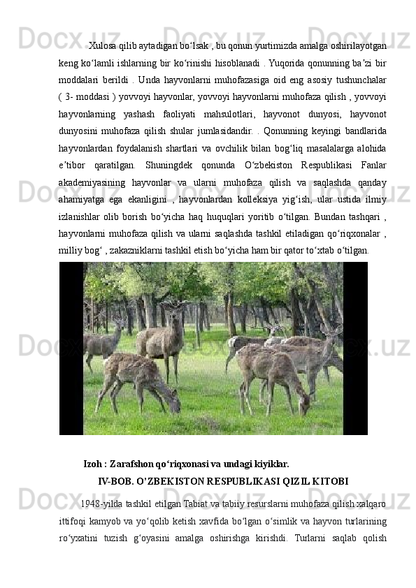 Xulosa qilib aytadigan bo lsak , bu qonun yurtimizda amalga oshirilayotganʻ
keng ko lamli ishlarning bir ko rinishi hisoblanadi . Yuqorida qonunning ba zi bir	
ʻ ʻ ʼ
moddalari   berildi   .   Unda   hayvonlarni   muhofazasiga   oid   eng   asosiy   tushunchalar
( 3- moddasi ) yovvoyi hayvonlar, yovvoyi hayvonlarni muhofaza qilish , yovvoyi
hayvonlarning   yashash   faoliyati   mahsulotlari,   hayvonot   dunyosi,   hayvonot
dunyosini   muhofaza   qilish   shular   jumlasidandir.   .   Qonunning   keyingi   bandlarida
hayvonlardan   foydalanish   shartlari   va   ovchilik   bilan   bog liq   masalalarga   alohida	
ʻ
e tibor   qaratilgan.   Shuningdek   qonunda   O zbekiston   Respublikasi   Fanlar	
ʼ ʻ
akademiyasining   hayvonlar   va   ularni   muhofaza   qilish   va   saqlashda   qanday
ahamiyatga   ega   ekanligini   ,   hayvonlardan   kolleksiya   yig ish,   ular   ustida   ilmiy	
ʻ
izlanishlar   olib   borish   bo yicha   haq   huquqlari   yoritib   o tilgan.   Bundan   tashqari   ,	
ʻ ʻ
hayvonlarni muhofaza qilish va ularni saqlashda tashkil etiladigan qo riqxonalar ,	
ʻ
milliy bog  , zakazniklarni tashkil etish bo yicha ham bir qator to xtab o tilgan. 	
ʻ ʻ ʻ ʻ
 
           Izoh : Zarafshon qo riqxonasi va undagi kiyiklar. 	
ʻ
IV-BOB. O’ZBEKISTON RESPUBLIKASI QIZIL KITOBI 
        1948-yilda tashkil etilgan Tabiat va tabiiy resurslarni muhofaza qilish xalqaro
ittifoqi kamyob va yo qolib ketish xavfida bo lgan o simlik va hayvon turlarining	
ʻ ʻ ʻ
ro yxatini   tuzish   g oyasini   amalga   oshirishga   kirishdi.   Turlarni   saqlab   qolish	
ʻ ʻ 