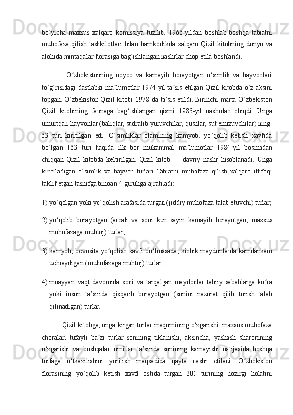 bo yicha   maxsus   xalqaro   komissiya   tuzilib,   1966-yildan   boshlab   boshqa   tabiatniʻ
muhofaza  qilish  tashkilotlari  bilan  hamkorlikda  xalqaro Qizil   kitobning dunyo  va
alohida mintaqalar florasiga bag ishlangan nashrlar chop etila boshlandi. 	
ʻ
                O zbekistonning   noyob   va   kamayib   borayotgan   o simlik   va   hayvonlari	
ʻ ʻ
to g risidagi  dastlabki  ma lumotlar 1974-yil ta sis etilgan Qizil kitobda o z aksini	
ʻ ʻ ʼ ʼ ʻ
topgan. O zbekiston Qizil  kitobi  1978 da ta sis etildi. Birinchi  marta O zbekiston	
ʻ ʼ ʻ
Qizil   kitobining   faunaga   bag ishlangan   qismi   1983-yil   nashrdan   chiqdi.   Unga	
ʻ
umurtqali hayvonlar (baliqlar, sudralib yuruvchilar, qushlar, sut emizuvchilar) ning 
63   turi   kiritilgan   edi.   O simliklar   olamining   kamyob,   yo qolib   ketish   xavfida	
ʻ ʻ
bo lgan   163   turi   haqida   ilk   bor   mukammal   ma lumotlar   1984-yil   bosmadan	
ʻ ʼ
chiqqan   Qizil   kitobda   keltirilgan.   Qizil   kitob   —   davriy   nashr   hisoblanadi.   Unga
kiritiladigan   o simlik   va   hayvon   turlari   Tabiatni   muhofaza   qilish   xalqaro   ittifoqi	
ʻ
taklif etgan tasnifga binoan 4 guruhga ajratiladi:  
1) yo qolgan yoki yo qolish arafasida turgan (jiddiy muhofaza talab etuvchi) turlar;	
ʻ ʻ
2) yo qolib   borayotgan   (areali   va   soni   kun   sayin   kamayib   borayotgan,   maxsus
ʻ
muhofazaga muhtoj) turlar;  
3) kamyob, bevosita yo qolish xavfi bo lmasada, kichik maydonlarda kamdankam	
ʻ ʻ
uchraydigan (muhofazaga muhtoj) turlar; 
4) muayyan   vaqt   davomida   soni   va   tarqalgan   maydonlar   tabiiy   sabablarga   ko ra	
ʻ
yoki   inson   ta sirida   qisqarib   borayotgan   (sonini   nazorat   qilib   turish   talab	
ʼ
qilinadigan) turlar.  
           Qizil kitobga, unga kirgan turlar maqomining o zgarishi, maxsus muhofaza	
ʻ
choralari   tufayli   ba zi   turlar   sonining   tiklanishi,   aksincha,   yashash   sharoitining	
ʼ
o zgarishi   va   boshqalar   omillar   ta sirida   sonining   kamayishi   natijasida   boshqa	
ʻ ʼ
toifaga   o tkazilishini   yoritish   maqsadida   qayta   nashr   etiladi.   O zbekiston	
ʻ ʻ
florasining   yo qolib   ketish   xavfi   ostida   turgan   301   turining   hozirgi   holatini	
ʻ 