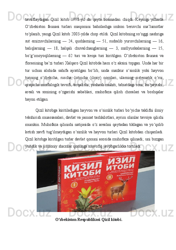 tavsiflaydigan   Qizil   kitob   1998-yil   da   qayta   bosmadan   chiqdi.   Keyingi   yillarda
O zbekiston   faunasi   turlari   maqomini   baholashga   imkon   beruvchi   ma lumotlarʻ ʼ
to planib, yangi Qizil kitob 2003-yilda chop etildi. Qizil kitobning so nggi nashriga
ʻ ʻ
sut   emizuvchilarning   —   24,   qushlarning   —   51,   sudralib   yuruvchilarning   —   16,
baliqlarning   —   18,   halqali   chuvalchanglarning   —   3,   mollyuskalarning   —   15,
bo g imoyoqlilarning   —   62   turi   va   kenja   turi   kiritilgan.
ʻ ʻ   O zbekiston   faunasi   va	ʻ
florasining ba zi turlari Xalqaro Qizil kitobda ham o z aksini topgan. Unda har bir	
ʼ ʻ
tur   uchun   alohida   sahifa   ajratilgan   bo lib,   unda   mazkur   o simlik   yoki   hayvon	
ʻ ʻ
turining   o zbekcha,   ruscha,   lotincha   (ilmiy)   nomlari,   ularning   sistematik   o rni,	
ʻ ʻ
qisqacha morfologik tavsifi, tarqalishi, yashash muhiti, tabiatdagi soni, ko payishi,	
ʻ
areali   va   sonining   o zgarishi   sabablari,   muhofaza   qilish   choralari   va   boshqalar	
ʻ
bayon etilgan. 
               Qizil kitobga kiritiladigan hayvon va o simlik turlari bo yicha taklifni ilmiy	
ʻ ʻ
tekshirish muassasalari, davlat va jamoat tashkilotlari, ayrim olimlar tavsiya qilishi
mumkin.   Muhofaza   qilinishi   natijasida   o z   arealini   qaytadan   tiklagan   va   yo qolib	
ʻ ʻ
ketish  xavfi   tug ilmaydigan  o simlik  va  hayvon   turlari   Qizil   kitobdan   chiqariladi.	
ʻ ʻ
Qizil kitobga kiritilgan turlar davlat qonuni asosida muhofaza qilinadi; uni buzgan
yuridik va jismoniy shaxslar qonunga muvofiq javobgarlikka tortiladi. 
 
                             O zbekiston Respublikasi Qizil kitobi. 	
ʻ 
