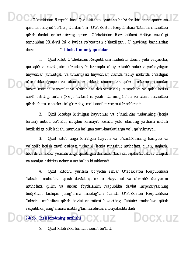         O zbekiston   Respublikasi   Qizil   kitobini   yuritish   bo yicha   bir   qator   qonun   vaʻ ʻ
qarorlar mavjud bo lib , ulardan biri  O zbekiston Respublikasi Tabiatni muhofaza	
ʻ ʻ
qilish   davlat   qo mitasining   qarori.   O zbekiston   Respublikasi   Adliya   vazirligi	
ʻ ʻ
tomonidan   2016-yil   26   -:   iyulda   ro yxatdan   o tkazilgan   .   U   quyidagi   bandlardan	
ʻ ʻ
iborat :.                    “  1-bob. Umumiy qoidalar  
1. Qizil kitob O‘zbekiston Respublikasi hududida doimo yoki vaqtincha,
quruqlikda, suvda, atmosferada yoki tuproqda tabiiy erkinlik holatida yashaydigan
hayvonlar   (umurtqali   va   umurtqasiz   hayvonlar)   hamda   tabiiy   muhitda   o‘sadigan
o‘simliklar   (yuqori   va   tuban   o‘simliklar),   shuningdek   qo‘ziqorinlarning   (bundan
buyon matnda hayvonlar va o‘simliklar deb yuritiladi) kamyob va yo‘qolib ketish
xavfi   ostidagi   turlari   (kenja   turlari)   ro‘yxati,   ularning   holati   va   ularni   muhofaza
qilish chora-tadbirlari to‘g‘risidagi ma’lumotlar majmui hisoblanadi. 
2. Qizil   kitobga   kiritilgan   hayvonlar   va   o‘simliklar   turlarining   (kenja
turlari)   nobud   bo‘lishi,   miqdori   kamayib   ketishi   yoki   ularning   yashash   muhiti
buzilishiga olib kelishi mumkin bo‘lgan xatti-harakatlarga yo‘l qo‘yilmaydi. 
3. Qizil   kitob   unga   kiritilgan   hayvon   va   o‘simliklarning   kamyob   va
yo‘qolib   ketish   xavfi   ostidagi   turlarini   (kenja   turlarini)   muhofaza   qilish,   saqlash,
tiklash va takror yetishtirishga qaratilgan dasturlar (harakat rejalar)ni ishlab chiqish
va amalga oshirish uchun asos bo‘lib hisoblanadi. 
4. Qizil   kitobni   yuritish   bo‘yicha   ishlar   O‘zbekiston   Respublikasi
Tabiatni   muhofaza   qilish   davlat   qo‘mitasi   Hayvonot   va   o‘simlik   dunyosini
muhofaza   qilish   va   undan   foydalanish   respublika   davlat   inspeksiyasining
budjetdan   tashqari   jamg‘arma   mablag‘lari   hamda   O‘zbekiston   Respublikasi
Tabiatni   muhofaza   qilish   davlat   qo‘mitasi   huzuridagi   Tabiatni   muhofaza   qilish
respublika jamg‘armasi mablag‘lari hisobidan moliyalashtiriladi. 
2-bob. Qizil kitobning tuzilishi 
5. Qizil kitob ikki tomdan iborat bo‘ladi.  