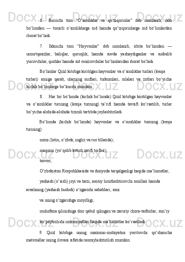 6. Birinchi   tom   “O‘simliklar   va   qo‘ziqorinlar”   deb   nomlanib,   ikki
bo‘limdan   —   tomirli   o‘simliklarga   oid   hamda   qo‘ziqorinlarga   oid   bo‘limlardan
iborat bo‘ladi. 
7. Ikkinchi   tom   “Hayvonlar”   deb   nomlanib,   oltita   bo‘limdan   —
umurtqasizlar,   baliqlar,   quruqlik,   hamda   suvda   yashaydiganlar   va   sudralib
yuruvchilar, qushlar hamda sut emizuvchilar bo‘limlaridan iborat bo‘ladi. 
Bo‘limlar Qizil kitobga kiritilgan hayvonlar va o‘simliklar turlari (kenja 
turlari)   soniga   qarab,   ularning   sinflari,   turkumlari,   oilalari   va   zotlari   bo‘yicha
kichik bo‘limlarga bo‘linishi mumkin. 
8. Har bir bo‘limda (kichik bo‘limda) Qizil kitobga kiritilgan hayvonlar
va   o‘simliklar   turining   (kenja   turining)   ta’rifi   hamda   tavsifi   ko‘rsatilib,   turlar
bo‘yicha alohida-alohida tizimli tartibda joylashtiriladi. 
Bo‘limda   (kichik   bo‘limda)   hayvonlar   va   o‘simliklar   turining   (kenja
turining): 
nomi (lotin, o‘zbek, ingliz va rus tillarida); 
maqomi (yo‘qolib ketish xavfi toifasi); 
tasviri; 
O‘zbekiston Respublikasida va dunyoda tarqalganligi haqida ma’lumotlar; 
yashash (o‘sish) joyi va tarzi, asosiy limitlashtiruvchi omillari hamda 
arealining (yashash hududi) o‘zgarishi sabablari; soni
va uning o‘zgarishga moyilligi; 
muhofaza qilinishiga doir qabul qilingan va zaruriy chora-tadbirlar; sun’iy
ko‘paytirilishi imkoniyatlari haqida ma’lumotlar ko‘rsatiladi. 
9.   Qizil   kitobga   uning   mazmun-mohiyatini   yorituvchi   qo‘shimcha
materiallar uning ilovasi sifatida rasmiylashtirilish mumkin.  
