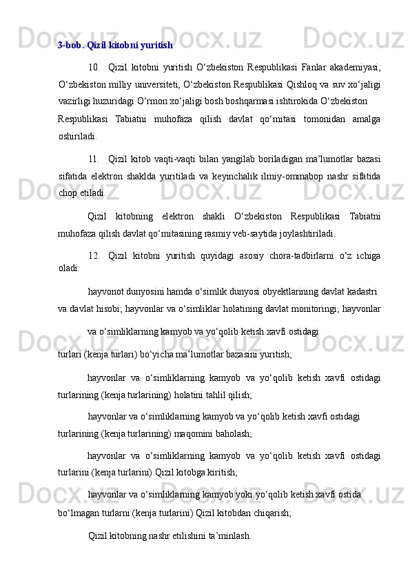 3-bob. Qizil kitobni yuritish 
10. Qizil   kitobni   yuritish   O‘zbekiston   Respublikasi   Fanlar   akademiyasi,
O‘zbekiston milliy universiteti, O‘zbekiston Respublikasi Qishloq va suv xo‘jaligi
vazirligi huzuridagi O‘rmon xo‘jaligi bosh boshqarmasi ishtirokida O‘zbekiston 
Respublikasi   Tabiatni   muhofaza   qilish   davlat   qo‘mitasi   tomonidan   amalga
oshiriladi. 
11. Qizil  kitob vaqti-vaqti  bilan yangilab boriladigan ma’lumotlar  bazasi
sifatida   elektron   shaklda   yuritiladi   va   keyinchalik   ilmiy-ommabop   nashr   sifatida
chop etiladi. 
Qizil   kitobning   elektron   shakli   O‘zbekiston   Respublikasi   Tabiatni
muhofaza qilish davlat qo‘mitasining rasmiy veb-saytida joylashtiriladi. 
12. Qizil   kitobni   yuritish   quyidagi   asosiy   chora-tadbirlarni   o‘z   ichiga
oladi: 
hayvonot dunyosini hamda o‘simlik dunyosi obyektlarining davlat kadastri 
va davlat hisobi; hayvonlar va o‘simliklar holatining davlat monitoringi; hayvonlar
va o‘simliklarning kamyob va yo‘qolib ketish xavfi ostidagi 
turlari (kenja turlari) bo‘yicha ma’lumotlar bazasini yuritish; 
hayvonlar   va   o‘simliklarning   kamyob   va   yo‘qolib   ketish   xavfi   ostidagi
turlarining (kenja turlarining) holatini tahlil qilish; 
hayvonlar va o‘simliklarning kamyob va yo‘qolib ketish xavfi ostidagi 
turlarining (kenja turlarining) maqomini baholash; 
hayvonlar   va   o‘simliklarning   kamyob   va   yo‘qolib   ketish   xavfi   ostidagi
turlarini (kenja turlarini) Qizil kitobga kiritish; 
hayvonlar va o‘simliklarning kamyob yoki yo‘qolib ketish xavfi ostida 
bo‘lmagan turlarni (kenja turlarini) Qizil kitobdan chiqarish; 
Qizil kitobning nashr etilishini ta’minlash.  