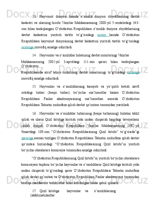 13. Hayvonot   dunyosi   hamda   o‘simlik   dunyosi   obyektlarining   davlat
kadastri   va   ularning   hisobi   Vazirlar   Mahkamasining   2000-yil   5-sentabrdagi   343-
son   bilan   tasdiqlangan   O‘zbekiston   Respublikasi   o‘simlik   dunyosi   obyektlarining
davlat   kadastrini   yuritish   tartibi   to‘g‘risidagi   nizom         h amda   O‘zbekiston
Respublikasi   hayvonot   dunyosining   davlat   kadastrini   yuritish   tartibi   to‘g‘risidagi
nizomga        m uvofiq amalga oshiriladi. 
14. Hayvonlar va o‘simliklar holatining davlat monitoringi Vazirlar 
Mahkamasining   2002-yil   3-apreldagi   111-son   qarori   bilan   tasdiqlangan
O‘zbekiston 
Respublikasida   atrof   tabiiy   muhitning   davlat   monitoringi   to‘g‘risidagi   nizomga
m uvofiq amalga oshiriladi. 
15. Hayvonlar   va   o‘simliklarning   kamyob   va   yo‘qolib   ketish   xavfi
ostidagi   turlari   (kenja   turlari)   bo‘yicha   ma’lumotlar   bazasi   O‘zbekiston
Respublikasi   Fanlar   akademiyasining   ma’lumotlari   asosida   O‘zbekiston
Respublikasi Tabiatni muhofaza qilish davlat qo‘mitasi tomonidan yuritiladi. 
16. Hayvonlar va o‘simliklar turlarining (kenja turlarining) holatini tahlil
qilish   va   ularni   Qizil   kitobga   kiritish   yoki   undan   chiqarish   haqidagi   tavsiyalarni
ishlab   chiqish   O‘zbekiston   Respublikasi   Vazirlar   Mahkamasining   1992-yil
9martdagi   109-son   “O‘zbekiston   Respublikasining   Qizil   kitobi”   to‘g‘risida”gi
qaroriga        a sosan tuzilgan O‘zbekiston Respublikasi Tabiatni muhofaza qilish davlat
qo‘mitasi   huzuridagi   “O‘zbekiston   Respublikasining   Qizil   kitobi”ni   yuritish
bo‘yicha idoralararo komissiya tomonidan amalga oshiriladi. 
“O‘zbekiston Respublikasining Qizil kitobi”ni yuritish bo‘yicha idoralararo
komissiyasi taqdimi bo‘yicha hayvonlar va o‘simliklarni Qizil kitobga kiritish yoki
undan   chiqarish   to‘g‘risidagi   qaror   O‘zbekiston   Respublikasi   Tabiatni   muhofaza
qilish davlat qo‘mitasi va O‘zbekiston Respublikasi Fanlar akademiyasi tomonidan
boshqa manfaatdor tashkilotlar bilan kelishilgan holda qabul qilinadi. 
17. Qizil  kitobga  hayvonlar  va  o‘simliklarning  
(akklimatizantlar  