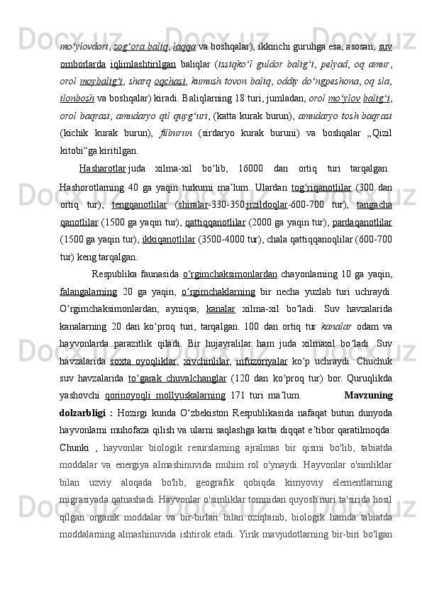 mo ylovdoriʻ ,   zog ora	ʻ        baliq    ,   laqqa   va boshqalar), ikkinchi guruhga esa, asosan,   suv
omborlarda   iqlimlashtirilgan   baliqlar   ( issiqko l   guldor   balig i	
ʻ ʻ ,   pelyad ,   oq   amur ,
orol   moybalig i	
ʻ ,   sharq   oqchasi ,   kumush tovon baliq ,   oddiy do ngpeshona	ʻ ,   oq sla ,
ilonbosh   va boshqalar) kiradi. Baliqlarning 18 turi, jumladan,  orol   mo ylov	
ʻ   balig i	ʻ ,
orol  baqrasi ,   amudaryo qil quyg uri	
ʻ , (katta kurak burun),   amudaryo tosh baqrasi
(kichik   kurak   burun),   filburun   (sirdaryo   kurak   buruni)   va   boshqalar   „Qizil
kitobi“ga kiritilgan. 
         Hasharotlar   juda  xilma-xil  bo lib, 	
ʻ 16000  dan  ortiq  turi  tarqalgan. 
Hashorotlarning   40   ga   yaqin   turkumi   ma lum.   Ulardan	
ʼ   tog riqanotlilar	ʻ   (300   dan
ortiq   tur),   tengqanotlilar   ( shiralar - 330-350, jizildoqlar - 600-700   tur),   tangacha
qanotlilar   (1500 ga yaqin tur),   qattiqqanotlilar   (2000 ga yaqin tur),   pardaqanotlilar
(1500 ga yaqin tur),   ikkiqanotlilar   (3500-4000 tur), chala qattiqqanoqlilar (600-700
tur) keng tarqalgan. 
                  Respublika   faunasida   o rgimchaksimonlardan	
ʻ   chayonlarning   10   ga   yaqin,
falangalarning   20   ga   yaqin,   o rgimchaklarning
ʻ   bir   necha   yuzlab   turi   uchraydi.
O rgimchaksimonlardan,   ayniqsa,	
ʻ   kanalar   xilma-xil   bo ladi.   Suv   havzalarida	ʻ
kanalarning   20   dan   ko proq   turi,   tarqalgan.   100   dan   ortiq   tur  	
ʻ kanalar   odam   va
hayvonlarda   parazitlik   qiladi.   Bir   hujayralilar   ham   juda   xilmaxil   bo ladi.   Suv	
ʻ
havzalarida   soxta        oyoqliklar    ,   xivchinlilar ,   infuzoriyalar   ko p   uchraydi.   Chuchuk	
ʻ
suv   havzalarida   to garak	
ʻ        chuvalchanglar      (120   dan   ko proq   tur)   bor.   Quruqlikda	ʻ
yashovchi   qorinoyoqli        mollyuskalarning      171   turi   ma lum.                  
ʼ Mavzuning
dolzarbligi   :   Hozirgi   kunda   O zbekiston   Respublikasida   nafaqat   butun   dunyoda	
ʻ
hayvonlarni muhofaza qilish va ularni saqlashga katta diqqat e tibor qaratilmoqda.	
ʼ
Chunki   ,   hayvonlar   biologik   resurslarning   ajralmas   bir   qismi   bo'lib,   tabiatda
moddalar   va   energiya   almashinuvida   muhim   rol   o'ynaydi.   Hayvonlar   o'simliklar
bilan   uzviy   aloqada   bo'lib,   geografik   qobiqda   kimyoviy   elementlarning
migrasiyada qatnashadi. Hayvonlar o'simliklar tomnidan quyosh nuri ta'sirida hosil
qilgan   organik   moddalar   va   bir-birlari   bilan   oziqlanib,   biologik   hamda   tabiatda
moddalarning   almashinuvida   ishtirok  etadi.  Yirik  mavjudotlarning  bir-biri   bo'lgan 