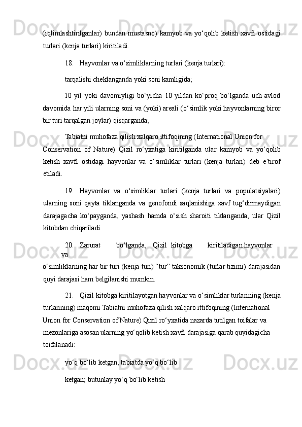 (iqlimlashtirilganlar)   bundan   mustasno)   kamyob   va   yo‘qolib   ketish   xavfi   ostidagi
turlari (kenja turlari) kiritiladi. 
18. Hayvonlar va o‘simliklarning turlari (kenja turlari): 
tarqalishi cheklanganda yoki soni kamligida; 
10   yil   yoki   davomiyligi   bo‘yicha   10   yildan   ko‘proq   bo‘lganda   uch   avlod
davomida har yili ularning soni va (yoki) areali (o‘simlik yoki hayvonlarning biror
bir turi tarqalgan joylar) qisqarganda; 
Tabiatni muhofaza qilish xalqaro ittifoqining (International Union for 
Conservation   of   Nature)   Qizil   ro‘yxatiga   kiritilganda   ular   kamyob   va   yo‘qolib
ketish   xavfi   ostidagi   hayvonlar   va   o‘simliklar   turlari   (kenja   turlari)   deb   e’tirof
etiladi. 
19. Hayvonlar   va   o‘simliklar   turlari   (kenja   turlari   va   populatsiyalari)
ularning   soni   qayta   tiklanganda   va   genofondi   saqlanishiga   xavf   tug‘dirmaydigan
darajagacha   ko‘payganda,   yashash   hamda   o‘sish   sharoiti   tiklanganda,   ular   Qizil
kitobdan chiqariladi. 
20. Zarurat  bo‘lganda,  Qizil  kitobga  kiritiladigan  hayvonlar  
va 
o‘simliklarning har bir turi (kenja turi) “tur” taksonomik (turlar tizimi) darajasidan
quyi darajasi ham belgilanishi mumkin. 
21. Qizil kitobga kiritilayotgan hayvonlar va o‘simliklar turlarining (kenja
turlarining) maqomi Tabiatni muhofaza qilish xalqaro ittifoqining (International 
Union for Conservation of Nature) Qizil ro‘yxatida nazarda tutilgan toifalar va 
mezonlariga asosan ularning yo‘qolib ketish xavfi darajasiga qarab quyidagicha 
toifalanadi: 
yo‘q bo‘lib ketgan; tabiatda yo‘q bo‘lib 
ketgan; butunlay yo‘q bo‘lib ketish  
