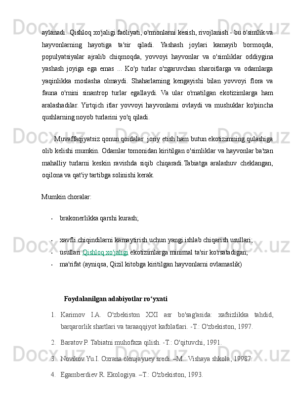 aylanadi.   Qishloq xo'jaligi faoliyati, o'rmonlarni kesish, rivojlanish - bu o'simlik va
hayvonlarning   hayotiga   ta'sir   qiladi.   Yashash   joylari   kamayib   bormoqda,
populyatsiyalar   ajralib   chiqmoqda,   yovvoyi   hayvonlar   va   o'simliklar   oddiygina
yashash   joyiga   ega   emas   ...   Ko'p   turlar   o'zgaruvchan   sharoitlarga   va   odamlarga
yaqinlikka   moslasha   olmaydi.   Shaharlarning   kengayishi   bilan   yovvoyi   flora   va
fauna   o'rnini   sinantrop   turlar   egallaydi.   Va   ular   o'rnatilgan   ekotizimlarga   ham
aralashadilar.  Yirtqich   itlar   yovvoyi   hayvonlarni   ovlaydi   va   mushuklar   ko'pincha
qushlarning noyob turlarini yo'q qiladi. 
       Muvaffaqiyatsiz qonun qoidalar  joriy etish ham butun ekotizimning qulashiga
olib kelishi mumkin. Odamlar tomonidan kiritilgan o'simliklar va hayvonlar ba'zan
mahalliy   turlarni   keskin   ravishda   siqib   chiqaradi.Tabiatga   aralashuv   cheklangan,
oqilona va qat'iy tartibga solinishi kerak. 
Mumkin choralar: 
• brakonerlikka qarshi kurash; 
• xavfli chiqindilarni kamaytirish uchun yangi ishlab chiqarish usullari; 
• usullari   Qishloq xo'jaligi   ekotizimlarga minimal ta'sir ko'rsatadigan; 
• ma'rifat (ayniqsa, Qizil kitobga kiritilgan hayvonlarni ovlamaslik) 
 
             Foydalanilgan adabiyotlar ro yxati ʻ
1. Karimov   I.A.   O'zbekiston   XXI   asr   bo'sag'asida:   xafsizlikka   tahdid,
barqarorlik shartlari va taraaqqiyot kafolatlari. -T.: O'zbekiston, 1997.  
2. Baratov P. Tabiatni muhofaza qilish. -T.: O'qituvchi, 1991.  
3. Novikov Yu.I. Oxrana okrujayuey sredi. –M.: Vishaya shkola, 19987.  
4. Egamberdiev R. Ekologiya. –T.: O'zbekiston, 1993.   