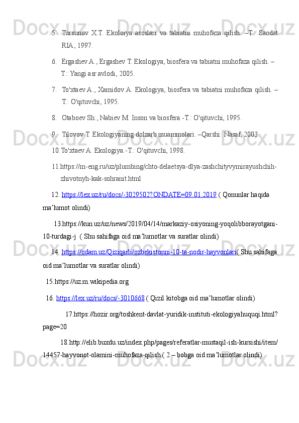 5. Tursunov   X.T.   Ekoloiya   asoslari   va   tabiatni   muhofaza   qilish.   –T.:   Saodat
RIA, 1997.  
6. Ergashev A., Ergashev T. Ekologiya, biosfera va tabiatni muhofaza qilish. –
T.: Yangi asr avlodi, 2005.  
7. To'xtaev A., Xamidov A. Ekologiya, biosfera va tabiatni muhofaza qilish. –
T.: O'qituvchi, 1995.  
8. Otaboev Sh., Nabiev M. Inson va biosfera.-T.: O'qituvchi, 1995.  
9. Tilovov T. Ekologiyaning dolzarb muammolari. –Qarshi: Nasaf, 2003.  
10.To'xtaev A. Ekologiya.-T.: O'qituvchi, 1998. 
11.https://m-eng.ru/uz/plumbing/chto-delaetsya-dlya-zashchityvymirayushchih-
zhivotnyh-kak-sohranit.html  
     12.  https://lex.uz/ru/docs/    -   3029502?ONDATE=09.01.2019      ( Qonunlar haqida 
ma lumot olindi) ʼ
         13.https://kun.uz/uz/news/2019/04/14/markaziy-osiyoning-yoqolibborayotgani-
10-turdagi-j  ( Shu sahifaga oid ma lumotlar va suratlar olindi) 	
ʼ
     14.  https://odam.uz/Qiziqarli/ozbekistonni    -   10    -   ta    -   nodir    -   hayvonlari    (  Shu sahifaga
oid ma lumotlar va suratlar olindi) 	
ʼ
  15.https://uz.m.wikipedia.org  
  16.  https://lex.uz/ru/docs/    -   3010668      ( Qizil kitobga oid ma lumotlar olindi) 	
ʼ
      17.https://hozir.org/toshkent-davlat-yuridik-instituti-ekologiyahuquqi.html?
page=20 
        18.http://elib.buxdu.uz/index.php/pages/referatlar-mustaqil-ish-kursishi/item/
14457-hayvonot-olamini-muhofaza-qilish ( 2 – bobga oid ma lumotlar olindi). 	
ʼ 