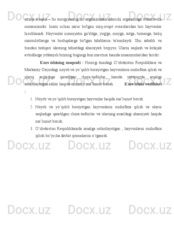 ozuqa aloqasi – bu energiyaning bir organizmdan ikkinchi organizmga o'tkazuvchi
mexanizmdir.   Inson   uchun   zarur   bo'lgan   oziq-ovqat   resurslaridan   biri   hayvonlar
hisoblanadi. Hayvonlar insoniyatni go'shtga, yog'ga, moyga, sutga, tuxumga, baliq
maxsulotlariga   va   boshqalarga   bo'lgan   talablarini   ta'minlaydi.   Shu   sababli   va
bundan   tashqari   ularning   tabiatdagi   ahamiyati   beqiyos.   Ularni   saqlash   va   kelajak
avlodlarga yetkazish bizning bugungi kun mavzusi hamda muammolaridan biridir. 
                    Kurs   ishining   maqsadi   :   Hozirgi   kundagi   O zbekiston   Respublikasi   vaʻ
Markaziy Osiyodagi noyob va yo qolib borayotgan hayvonlarni muhofaza qilish va	
ʻ
ularni   saqlashga   qaratilgan   chora-tadbirlar,   hamda   yurtimizda   amalga
oshirilayotgan ishlar haqida umumiy ma lumot berish.         	
ʼ  Kurs ishini vazifalari
: 
1. Noyob va yo qolib borayotgan hayvonlar haqida ma lumot berish 	
ʻ ʼ
2. Noyob   va   yo qolib   borayotgan   hayvonlarni   muhofaza   qilish   va   ularni	
ʻ
saqlashga  qaratilgan  chora-tadbirlar   va  ularning  amaldagi   ahamiyati   haqida
ma lumot berish. 	
ʼ
3. O zbekiston   Respublikasida   amalga   oshirilayotgan   ,   hayvonlarni   muhofaza
ʻ
qilish bo yicha davlat qonunlarini o rganish. 	
ʻ ʻ
 
 
 
 
 
 
 
 
 
 
  
