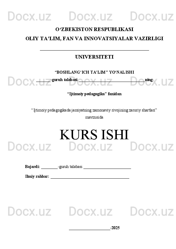 O‘Z BEKISTON RESPUBLIKASI 
OLIY TA’LIM, FAN VA INNOVATSIYALAR VAZIRLIGI
_________________________________________
UNIVERSITETI
“ BOSHLANG‘ICH TA’LIM ” YO‘NALISHI
_______ -guruh talabasi  ________________________________ ning 
“Ijtimoiy pedagogika” fanidan
“ Ijtimoiy pedagogikada jamiyatning zamonaviy rivojining zaruriy shartlari”
mavzusida
KURS ISHI
Bajardi:   ________- guruh   talabasi __________ _____________
Ilmiy rahbar:   ______________________________________
____________________-2025 