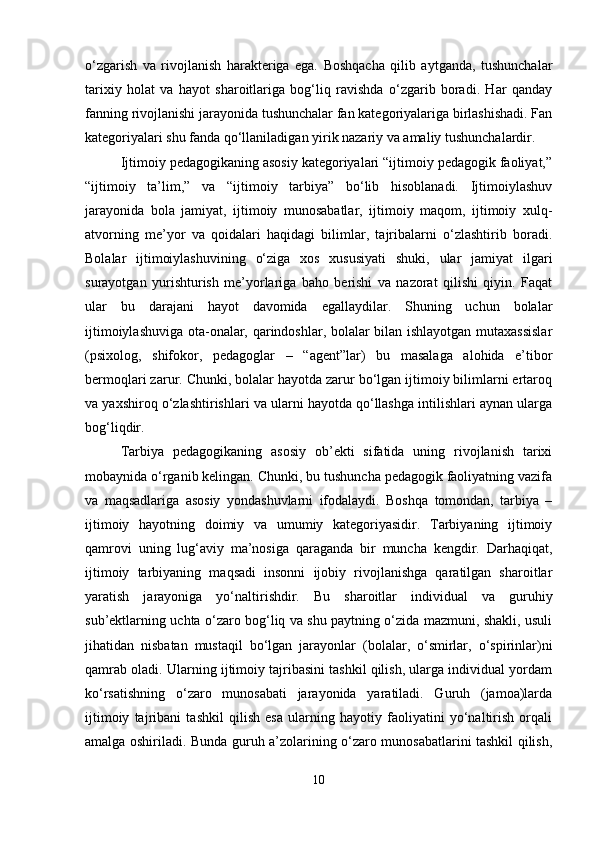 o‘zgarish   va   rivojlanish   harakteriga   ega.   Boshqacha   qilib   aytganda,   tushunchalar
tarixiy   holat   va   hayot   sharoitlariga   bog‘liq   ravishda   o‘zgarib   boradi.   Har   qanday
fanning rivojlanishi jarayonida tushunchalar fan kategoriyalariga birlashishadi. Fan
kategoriyalari shu fanda qo‘llaniladigan yirik nazariy va amaliy tushunchalardir.
Ijtimoiy pedagogikaning asosiy kategoriyalari “ijtimoiy pedagogik faoliyat,”
“ijtimoiy   ta’lim,”   va   “ijtimoiy   tarbiya”   bo‘lib   hisoblanadi.   Ijtimoiylashuv
jarayonida   bola   jamiyat,   ijtimoiy   munosabatlar,   ijtimoiy   maqom,   ijtimoiy   xulq-
atvorning   me’yor   va   qoidalari   haqidagi   bilimlar,   tajribalarni   o‘zlashtirib   boradi.
Bolalar   ijtimoiylashuvining   o‘ziga   xos   xususiyati   shuki,   ular   jamiyat   ilgari
surayotgan   yurishturish   me’yorlariga   baho   berishi   va   nazorat   qilishi   qiyin.   Faqat
ular   bu   darajani   hayot   davomida   egallaydilar.   Shuning   uchun   bolalar
ijtimoiylashuviga ota-onalar, qarindoshlar, bolalar bilan ishlayotgan mutaxassislar
(psixolog,   shifokor,   pedagoglar   –   “agent”lar)   bu   masalaga   alohida   e’tibor
bermoqlari zarur. Chunki, bolalar hayotda zarur bo‘lgan ijtimoiy bilimlarni ertaroq
va yaxshiroq o‘zlashtirishlari va ularni hayotda qo‘llashga intilishlari aynan ularga
bog‘liqdir.
Tarbiya   pedagogikaning   asosiy   ob’ekti   sifatida   uning   rivojlanish   tarixi
mobaynida o‘rganib kelingan. Chunki, bu tushuncha pedagogik faoliyatning vazifa
va   maqsadlariga   asosiy   yondashuvlarni   ifodalaydi.   Boshqa   tomondan,   tarbiya   –
ijtimoiy   hayotning   doimiy   va   umumiy   kategoriyasidir.   Tarbiyaning   ijtimoiy
qamrovi   uning   lug‘aviy   ma’nosiga   qaraganda   bir   muncha   kengdir.   Darhaqiqat,
ijtimoiy   tarbiyaning   maqsadi   insonni   ijobiy   rivojlanishga   qaratilgan   sharoitlar
yaratish   jarayoniga   yo‘naltirishdir.   Bu   sharoitlar   individual   va   guruhiy
sub’ektlarning uchta o‘zaro bog‘liq va shu paytning o‘zida mazmuni, shakli, usuli
jihatidan   nisbatan   mustaqil   bo‘lgan   jarayonlar   (bolalar,   o‘smirlar,   o‘spirinlar)ni
qamrab oladi. Ularning ijtimoiy tajribasini tashkil qilish, ularga individual yordam
ko‘rsatishning   o‘zaro   munosabati   jarayonida   yaratiladi.   Guruh   (jamoa)larda
ijtimoiy   tajribani   tashkil   qilish   esa   ularning   hayotiy   faoliyatini   yo‘naltirish   orqali
amalga oshiriladi. Bunda guruh a’zolarining o‘zaro munosabatlarini tashkil qilish,
10 