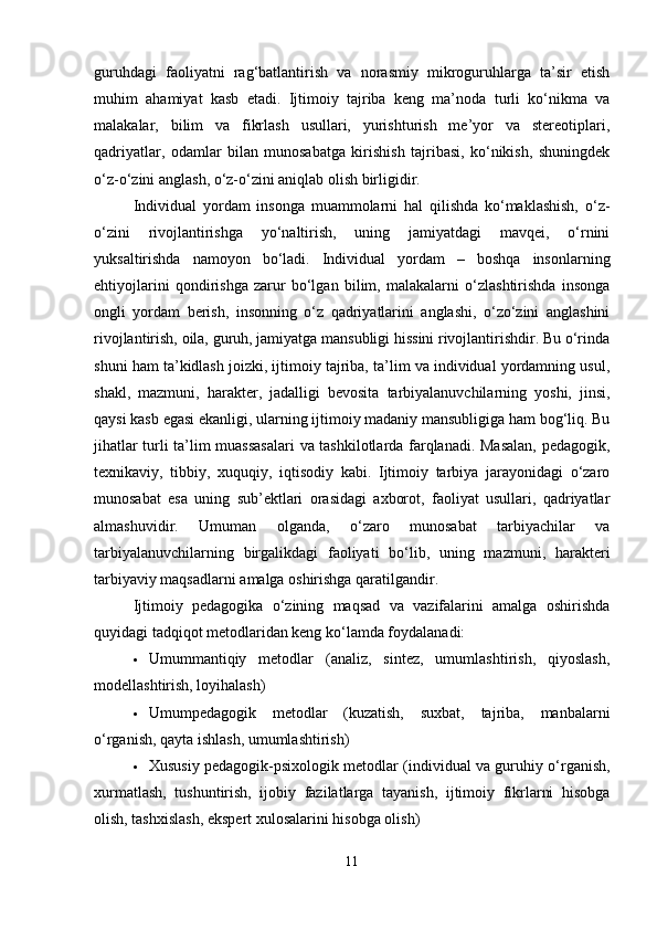 guruhdagi   faoliyatni   rag‘batlantirish   va   norasmiy   mikroguruhlarga   ta’sir   etish
muhim   ahamiyat   kasb   etadi.   Ijtimoiy   tajriba   keng   ma’noda   turli   ko‘nikma   va
malakalar,   bilim   va   fikrlash   usullari,   yurishturish   me’yor   va   stereotiplari,
qadriyatlar,   odamlar   bilan   munosabatga   kirishish   tajribasi,   ko‘nikish,   shuningdek
o‘z-o‘zini anglash, o‘z-o‘zini aniqlab olish birligidir.
Individual   yordam   insonga   muammolarni   hal   qilishda   ko‘maklashish,   o‘z-
o‘zini   rivojlantirishga   yo‘naltirish,   uning   jamiyatdagi   mavqei,   o‘rnini
yuksaltirishda   namoyon   bo‘ladi.   Individual   yordam   –   boshqa   insonlarning
ehtiyojlarini   qondirishga   zarur   bo‘lgan   bilim,   malakalarni   o‘zlashtirishda   insonga
ongli   yordam   berish,   insonning   o‘z   qadriyatlarini   anglashi,   o‘zo‘zini   anglashini
rivojlantirish, oila, guruh, jamiyatga mansubligi hissini rivojlantirishdir. Bu o‘rinda
shuni ham ta’kidlash joizki, ijtimoiy tajriba, ta’lim va individual yordamning usul,
shakl,   mazmuni,   harakter,   jadalligi   bevosita   tarbiyalanuvchilarning   yoshi,   jinsi,
qaysi kasb egasi ekanligi, ularning ijtimoiy madaniy mansubligiga ham bog‘liq. Bu
jihatlar turli ta’lim muassasalari  va tashkilotlarda farqlanadi. Masalan, pedagogik,
texnikaviy,   tibbiy,   xuquqiy,   iqtisodiy   kabi.   Ijtimoiy   tarbiya   jarayonidagi   o‘zaro
munosabat   esa   uning   sub’ektlari   orasidagi   axborot,   faoliyat   usullari,   qadriyatlar
almashuvidir.   Umuman   olganda,   o‘zaro   munosabat   tarbiyachilar   va
tarbiyalanuvchilarning   birgalikdagi   faoliyati   bo‘lib,   uning   mazmuni,   harakteri
tarbiyaviy maqsadlarni amalga oshirishga qaratilgandir.
Ijtimoiy   pedagogika   o‘zining   maqsad   va   vazifalarini   amalga   oshirishda
quyidagi tadqiqot metodlaridan keng ko‘lamda foydalanadi:
 Umummantiqiy   metodlar   (analiz,   sintez,   umumlashtirish,   qiyoslash,
modellashtirish, loyihalash)
 Umumpedagogik   metodlar   (kuzatish,   suxbat,   tajriba,   manbalarni
o‘rganish, qayta ishlash, umumlashtirish)
 Xususiy pedagogik-psixologik metodlar (individual va guruhiy o‘rganish,
xurmatlash,   tushuntirish,   ijobiy   fazilatlarga   tayanish,   ijtimoiy   fikrlarni   hisobga
olish, tashxislash, ekspert xulosalarini hisobga olish)
11 