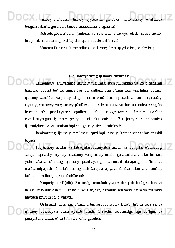  Tarixiy   metodlar   (tarixiy   qiyoslash,   genetika,   strukturaviy   –   alohida
belgilar, shartli guruhlar, tarixiy manbalarni o‘rganish)
 Sotsiologik   metodlar   (anketa,   so‘rovnoma,   intervyu   olish,   sotsiometrik,
biografik, monitoring, test topshiriqlari, modellashtirish)
 Matematik-statistik metodlar (taxlil, natijalarni qayd etish, tekshirish).
1.2. Jamiyatning ijtimoiy tuzilmasi
Zamonaviy   jamiyatning   ijtimoiy   tuzilmasi   juda   murakkab   va   ko‘p   qatlamli
tizimdan   iborat   bo‘lib,   uning   har   bir   qatlamining   o‘ziga   xos   vazifalari,   rollari,
ijtimoiy vazifalari va jamiyatdagi o‘rni mavjud. Ijtimoiy tuzilma asosan iqtisodiy,
siyosiy,   madaniy   va   ijtimoiy   jihatlarni   o‘z   ichiga   oladi   va   har   bir   individning   bu
tizimda   o‘z   pozitsiyasini   egallashi   uchun   o‘zgaruvchan,   doimiy   ravishda
rivojlanayotgan   ijtimoiy   jarayonlarni   aks   ettiradi.   Bu   jarayonlar   shaxsning
ijtimoiylashuvi va jamiyatdagi integratsiyasini ta’minlaydi.
Jamiyatning   ijtimoiy   tuzilmasi   quyidagi   asosiy   komponentlardan   tashkil
topadi:
1. Ijtimoiy sinflar va tabaqalar.   Jamiyatda sinflar va tabaqalar o‘rtasidagi
farqlar   iqtisodiy,   siyosiy,   madaniy   va   ijtimoiy   omillarga   asoslanadi.   Har   bir   sinf
yoki   tabaqa   o‘zining   ijtimoiy   pozitsiyasiga,   daromad   darajasiga,   ta’lim   va
ma’lumotga, ish bilan ta’minlanganlik darajasiga, yashash sharoitlariga va boshqa
ko‘plab omillarga qarab shakllanadi.
 Yuqarigi sinf (elit) . Bu sinfga manfaati yuqori darajada bo‘lgan, boy va
ta’sirli shaxslar kiradi. Ular ko‘pincha siyosiy qarorlar, iqtisodiy tizim va madaniy
hayotda muhim rol o‘ynaydi.
 Orta  sinf . Orta  sinf  o‘zining barqaror   iqtisodiy  holati,  ta’lim   darajasi   va
ijtimoiy   pozitsiyasi   bilan   ajralib   turadi.   O‘rtacha   daromadga   ega   bo‘lgan   va
jamiyatda muhim o‘rin tutuvchi katta guruhdir.
12 
