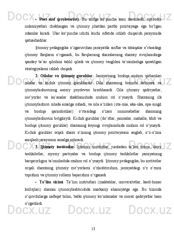  Past   sinf   (proletariat) .   Bu   sinfga   ko‘pincha   kam   daromadli,   iqtisodiy
imkoniyatlari   cheklangan   va   ijtimoiy   jihatdan   pastki   pozitsiyaga   ega   bo‘lgan
odamlar   kiradi.   Ular   ko‘pincha   ishchi   kuchi   sifatida   ishlab   chiqarish   jarayonida
qatnashadilar.
Ijtimoiy pedagogika o‘zgaruvchan jamiyatda sinflar va tabaqalar o‘rtasidagi
ijtimoiy   farqlarni   o‘rganadi,   bu   farqlarning   shaxslarning   shaxsiy   rivojlanishiga
qanday   ta’sir   qilishini   tahlil   qiladi   va   ijtimoiy   tenglikni   ta’minlashga   qaratilgan
strategiyalarni ishlab chiqadi.
2.   Oilalar   va   ijtimoiy   guruhlar.   Jamiyatning   boshqa   muhim   qatlamlari
oilalar   va   kichik   ijtimoiy   guruhlardir.   Oila   shaxsning   birinchi   tarbiyasi   va
ijtimoiylashuvining   asosiy   poydevori   hisoblanadi.   Oila   ijtimoiy   qadriyatlar,
me’yorlar   va   an’analar   shakllanishida   muhim   rol   o‘ynaydi.   Shaxsning   ilk
ijtimoiylashuvi oilada amalga oshadi, va oila a’zolari (ota-ona, aka-uka, opa-singil
va   boshqa   qarindoshlar)   o‘rtasidagi   o‘zaro   munosabatlar   shaxsning
ijtimoiylashuvini  belgilaydi. Kichik guruhlar (do‘stlar, jamoalar, mahalla, klub va
boshqa   ijtimoiy   guruhlar)   shaxsning   keyingi   rivojlanishida   muhim   rol   o‘ynaydi.
Kichik   guruhlar   orqali   shaxs   o‘zining   ijtimoiy   pozitsiyasini   anglab,   o‘z-o‘zini
aniqlash jarayonini amalga oshiradi.
3.   Ijtimoiy   institutlar.   Ijtimoiy   institutlar,   jumladan   ta’lim   tizimi,   diniy
tashkilotlar,   siyosiy   partiyalar   va   boshqa   ijtimoiy   tashkilotlar   jamiyatning
barqarorligini ta’minlashda muhim rol o‘ynaydi. Ijtimoiy pedagogika, bu institutlar
orqali   shaxsning   ijtimoiy   me’yorlarni   o‘zlashtirishini,   jamiyatdagi   o‘z   o‘rnini
topishini va ijtimoiy rollarni bajarishini o‘rganadi.
 Ta’lim   tizimi .   Ta’lim   institutlari   (maktablar,   universitetlar,   kasb-hunar
kollejlari)   shaxsni   ijtimoiylashtirishda   markaziy   ahamiyatga   ega.   Bu   tizimda
o‘quvchilarga nafaqat  bilim, balki  ijtimoiy ko‘nikmalar  va moral  qadriyatlar  ham
o‘rgatiladi.
13 